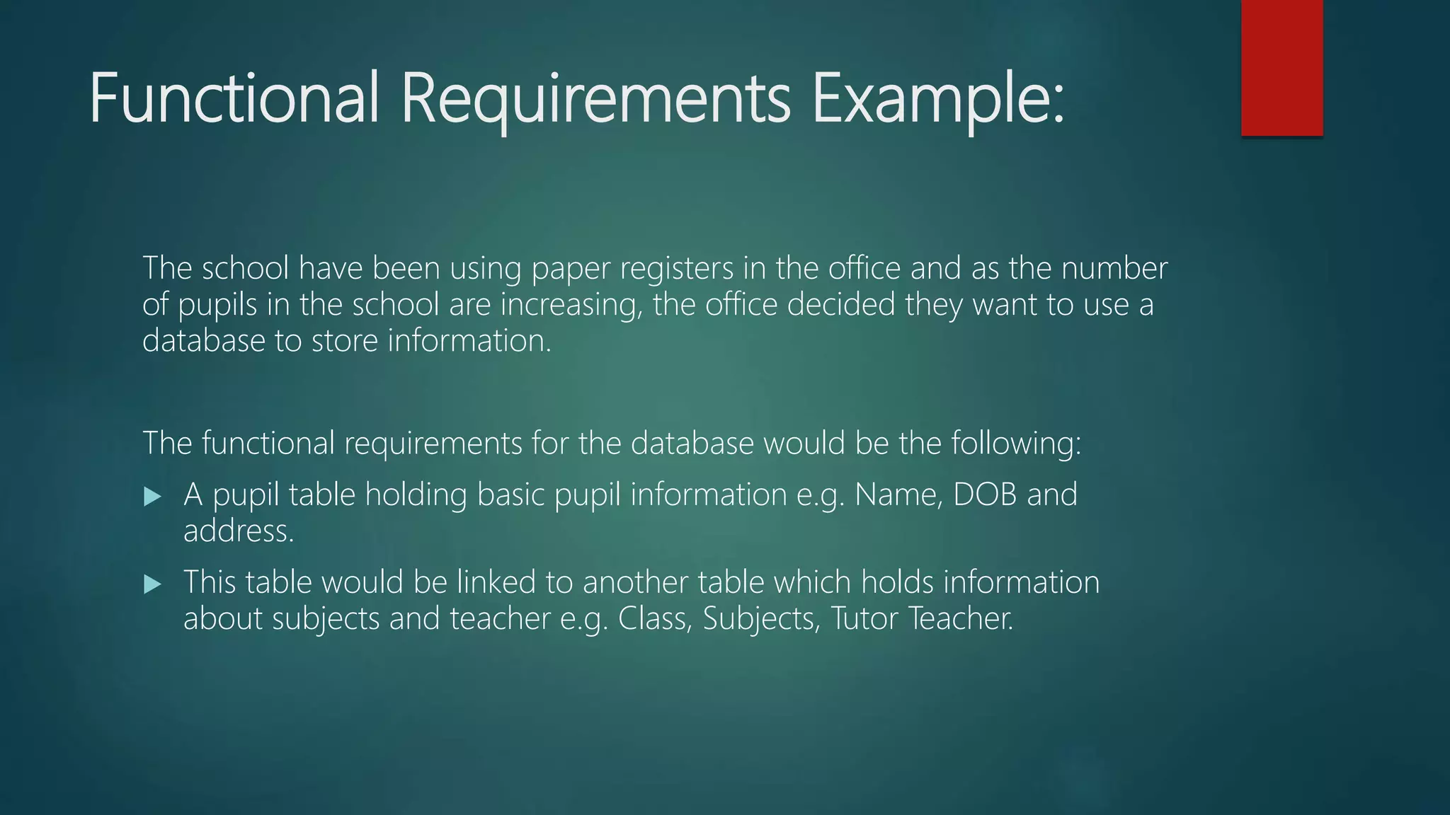 Functional Requirements Example:
The school have been using paper registers in the office and as the number
of pupils in the school are increasing, the office decided they want to use a
database to store information.
The functional requirements for the database would be the following:
A pupil table holding basic pupil information e.g. Name, DOB and
address.
This table would be linked to another table which holds information
about subjects and teacher e.g. Class, Subjects, Tutor Teacher.