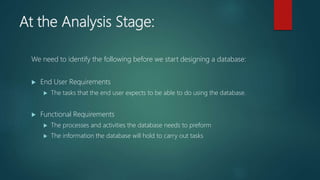 At the Analysis Stage:
We need to identify the following before we start designing a database:
End User Requirements
The tasks that the end user expects to be able to do using the database.
Functional Requirements
The processes and activities the database needs to preform
The information the database will hold to carry out tasks