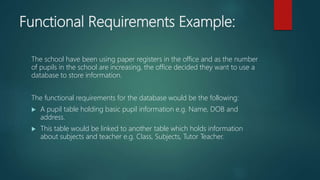 Functional Requirements Example:
The school have been using paper registers in the office and as the number
of pupils in the school are increasing, the office decided they want to use a
database to store information.
The functional requirements for the database would be the following:
A pupil table holding basic pupil information e.g. Name, DOB and
address.
This table would be linked to another table which holds information
about subjects and teacher e.g. Class, Subjects, Tutor Teacher.