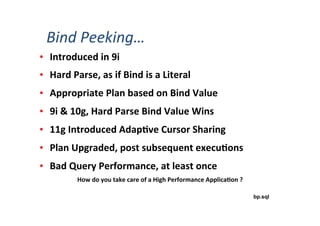 •  Introduced	
  in	
  9i	
  	
  
•  Hard	
  Parse,	
  as	
  if	
  Bind	
  is	
  a	
  Literal	
  
•  Appropriate	
  Plan	
  based	
  on	
  Bind	
  Value	
  
•  9i	
  &	
  10g,	
  Hard	
  Parse	
  Bind	
  Value	
  Wins	
  
•  11g	
  Introduced	
  Adap3ve	
  Cursor	
  Sharing	
  
•  Plan	
  Upgraded,	
  post	
  subsequent	
  execu3ons	
  
•  Bad	
  Query	
  Performance,	
  at	
  least	
  once	
  
bp.sql
How	
  do	
  you	
  take	
  care	
  of	
  a	
  High	
  Performance	
  Applica3on	
  ?	
  
Bind	
  Peeking…	
  
 