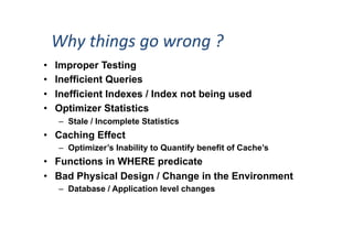 Why	
  things	
  go	
  wrong	
  ?	
  
•  Improper Testing
•  Inefficient Queries
•  Inefficient Indexes / Index not being used
•  Optimizer Statistics
–  Stale / Incomplete Statistics
•  Caching Effect
–  Optimizer’s Inability to Quantify benefit of Cache’s
•  Functions in WHERE predicate
•  Bad Physical Design / Change in the Environment
–  Database / Application level changes
 
