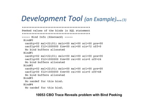 Development	
  Tool	
  (an	
  Example)…(3)	
  
10053 CBO Trace Reveals problem with Bind Peeking
*******************************************
Peeked values of the binds in SQL statement
*******************************************
----- Bind Info (kkscoacd) -----
Bind#0
oacdty=02 mxl=22(01) mxlc=00 mal=00 scl=00 pre=00
oacflg=00 fl2=1000000 frm=00 csi=00 siz=72 off=0
No bind buffers allocated
Bind#1
oacdty=02 mxl=22(01) mxlc=00 mal=00 scl=00 pre=00
oacflg=00 fl2=1000000 frm=00 csi=00 siz=0 off=24
No bind buffers allocated
Bind#2
oacdty=02 mxl=22(01) mxlc=00 mal=00 scl=00 pre=00
oacflg=00 fl2=1000000 frm=00 csi=00 siz=0 off=48
No bind buffers allocated
Bind#3
No oacdef for this bind.
Bind#4
No oacdef for this bind.
 