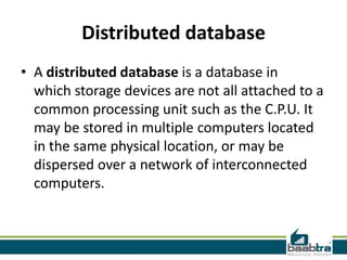 Distributed database
• A distributed database is a database in
which storage devices are not all attached to a
common processing unit such as the C.P.U. It
may be stored in multiple computers located
in the same physical location, or may be
dispersed over a network of interconnected
computers.
 