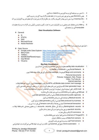 Writing by Janatgul Mutawakil
Phone: +93 (0) 77 01 72 453 Email: janatgulmutawakil@gmail.com
9
3
.
‫ته‬ ‫موږ‬ ‫کوی‬ ‫مرسته‬ ‫کی‬ ‫پلټنه‬ ‫په‬ ‫سره‬‫موږ‬ ‫له‬ ‫دا‬
search
.‫کوی‬ ‫اسانه‬
4
.
‫یعنی‬
discovery
.‫کوی‬ ‫پوه‬‫مو‬ ‫زر‬ ‫نو‬ ‫کړو‬ ‫پیدا‬‫ګراف‬ ‫یا‬ ‫نقشه‬ ‫دهغه‬ ‫او‬ ‫زده‬ ‫وی‬ ‫نه‬ ‫زموږ‬ ‫چی‬ ‫یوشی‬ ‫یعنی‬
5
.
‫د‬
meaning full
‫اله‬ ‫یوه‬ ‫پیداکولولپاره‬ ‫معلوماتو‬ ‫دکره‬ ‫لپاره‬ ‫زموږ‬ ‫ګراف‬ ‫هر‬ ‫شکل‬ ‫هر‬ ،‫دیاګرام‬ ‫هر‬ ‫راکوی‬ ‫پیغام‬ ‫یو‬ ‫ته‬ ‫موږ‬ ‫او‬ ‫دی‬
. ‫ده‬
6
.
‫په‬
data
‫راکوی‬ ‫اجازه‬ ‫ته‬ ‫موږ‬ ‫کولولپاره‬ ‫ترسره‬ ‫عملیی‬ ‫قسم‬ ‫مختلف‬ ‫باندی‬
‫معلومات‬ ‫ډوله‬ ‫نو‬ ‫نه‬ ‫دګراف‬ ‫وش‬ ‫وکولی‬ ‫ترڅوموږ‬
manipulate
.‫کړو‬ ‫یارامنځته‬ ‫کړو‬
Data Visualization Software
 General:
R:
STATA:
SAS:
Microsoft Excel
Adobe Illustrator
‫او‬ ‫دی‬ ‫پیسو‬‫په‬‫دی‬ ‫چی‬ ‫داټول‬
free
.‫مالویږی‬ ‫نه‬
 Open Source
Google public Data Explorer: https://www.google.com/publicdata/directory
Many Eyes: http://wwwG958.ibm.com/so^ware/analy
Tableau : http://www.tableausofware.com/
StatSilk/StatPlanet/(maps) : http://www.statsilk.com/
Gap Minder: http://www.gapminder.org/
Visual.ly: http://visual.ly/
Big Data Visualization
1
.
Big data visualization
‫چی‬ ‫دی‬ ‫معلومات‬ ‫هغه‬
source
.‫وی‬ ‫انسانان‬ ‫یی‬ ‫سرچینه‬‫یا‬
Social Network
‫د‬ ‫یعنی‬
Facebook
‫یا‬
twitter
.‫ډیټا‬
Blogs and comments
‫او‬ ‫کمینټونه‬
free weblogs
‫خپله‬ ‫خلک‬ ‫چی‬ ‫کی‬ ‫کوم‬ ‫په‬
data
.‫اچوی‬
Personal documents
Pictures: Instagram, flick, Picasa
Video: YouTube etc.
Internet searches
Mobile data content: text message
‫د‬ ‫لکه‬
MTN
‫څومر‬ ‫مثال‬
messages
‫هم‬ ‫دا‬ ‫رالیږی‬ ‫لیږی‬
big data
.‫ده‬
User generated maps
.‫کړی‬ ‫جوړه‬ ‫نقشه‬ ‫یعنی‬ ‫کړی‬ ‫معلوم‬ ‫ادرس‬ ‫زموږ‬ ‫او‬ ‫کړی‬ ‫معلوم‬ ‫ځای‬ ‫زموږ‬ ‫چی‬ ‫مبایل‬ ‫لکه‬
E-mail
‫راغل‬ ‫لکه‬
‫یو‬ ‫په‬‫ټول‬ ‫دا‬ ‫ایمیلونه‬ ‫لیږلی‬ ‫ایمیلونه‬ ‫ی‬
server
‫دلته‬ ‫نو‬ ‫دی‬ ‫پراته‬
big data
.‫ده‬ ‫پرته‬
2
.
‫هغه‬
data
‫باندی‬ ‫هغی‬ ‫په‬ ‫چی‬
process
.‫مثالونه‬ ‫کی‬ ‫تجارت‬ ‫یو‬‫په‬ ‫شی‬ ‫ترسره‬
Data produced by public agencies
‫اورګانونه‬ ‫دولتی‬
data generate
.‫کوی‬
Medical records
‫دناروغانو‬ ‫کی‬‫شفاخانه‬ ‫په‬
records
.‫کول‬ ‫ثبت‬
Data produced by business
‫اورګانونه‬ ‫تجارتی‬
data generate
.‫کوی‬ ‫تولید‬ ‫یا‬
Commercial transaction
‫لکه‬ ‫معامالت‬ ‫تجارتی‬
amazon.com
...‫نور‬ ‫داسی‬ ‫او‬ ‫پلور‬‫کی‬
Banking/stock records
‫دخلکو‬ ‫کی‬ ‫بانک‬ ‫په‬
records
،
accounts
‫داهم‬ ‫معاملی‬ ‫هغوی‬ ‫په‬ ‫او‬ ،
big data
،‫ده‬
‫د‬
stock records
.‫کوی‬ ‫څارنه‬ ‫دتجارت‬ ‫کی‬ ‫هیوادونو‬ ‫لویو‬ ‫په‬ ‫چی‬ ‫دی‬ ‫هغه‬
E-commerce
.‫تجارت‬ ‫الیکترونیکی‬
3
.
Internet of Things(IOT)
‫شوی‬ ‫تولید‬ ‫لخوا‬ ‫دماشین‬
data
.‫مثالونه‬
Data from sensors
‫نه‬ ‫سینسر‬ ‫له‬
data
.‫راټولول‬
Fixed sensors
.‫وی‬ ‫کړی‬ ‫نصب‬ ‫موږ‬ ‫چی‬ ‫سینسرونه‬‫هغه‬

Home automation
‫کور‬ ‫دخپل‬
automat
.‫شی‬ ‫بل‬ ‫خپله‬ ‫باید‬ ‫ګروف‬ ‫شی‬ ‫خالصی‬ ‫خپله‬ ‫باید‬ ‫ددروازی‬ ‫لکه‬ ،‫کول‬
 