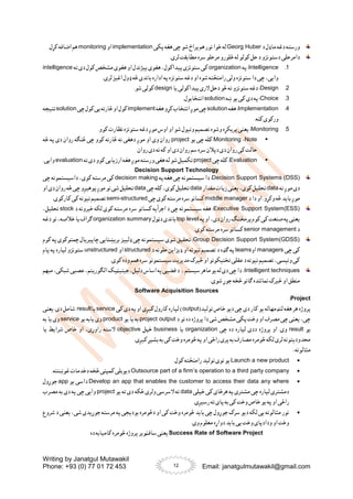 Writing by Janatgul Mutawakil
Phone: +93 (0) 77 01 72 453 Email: janatgulmutawakil@gmail.com
12
‫د‬ ‫ماډل‬ ‫دغه‬ ‫ورسته‬
Georg Huber
‫پکی‬ ‫هغه‬ ‫چی‬ ‫شو‬ ‫پراخ‬‫هم‬ ‫نور‬ ‫خوا‬ ‫له‬
implementation
‫او‬
monitoring
.‫کړل‬ ‫اضافه‬ ‫هم‬
‫دامرحلی‬
.‫لری‬ ‫مطابقت‬ ‫سره‬ ‫مرحلو‬ ‫څلورو‬ ‫له‬ ‫کولو‬ ‫حل‬ ‫د‬ ‫دستونزو‬
1
.
Intelligence
‫په‬:
organization
‫ته‬ ‫دی‬ ‫کول‬ ‫مشخص‬ ‫هغوی‬ ‫او‬ ‫پیژندل‬ ‫هغوی‬ ،‫پیداکول‬ ‫ستونزی‬‫کی‬
intelligence
.‫لری‬‫اغیز‬ ‫ډول‬ ‫څه‬ ‫باندی‬ ‫اداره‬ ‫په‬‫ستونزه‬ ‫دغه‬ ‫او‬ ‫شوه‬ ‫رامنځته‬ ‫ولی‬ ‫ستونزه‬ ‫دا‬ ‫چی‬ ،‫وایی‬
2
.
Design
‫دحل‬ ‫څو‬ ‫ته‬ ‫ستونزو‬ ‫دغه‬ :
‫یا‬ ‫پیداکولی‬‫الری‬
design
.‫شو‬ ‫کولی‬
3
.
Choice
‫ښه‬ ‫یو‬ ‫کی‬ ‫دی‬ ‫په‬ :
solution
.‫انتخابول‬
4
.
Implementation
‫هغه‬:
solution
‫هغه‬‫کړو‬‫انتخاب‬‫موږ‬‫چی‬
implement
‫چی‬‫کول‬‫یی‬‫څارنه‬‫او‬‫کول‬
solution
‫نتیجه‬
.‫کنه‬ ‫ورکوی‬
5
.
Monitoring
‫نظارت‬ ‫ستونزه‬ ‫دغه‬ ‫موږ‬ ‫اوس‬ ‫او‬ ‫شو‬ ‫ونیول‬ ‫تصمیم‬ ‫وشوه‬ ‫پریکړه‬‫یعنی‬ :
.‫کوو‬

Note
-
Monitoring
‫یو‬ ‫چی‬ ‫کله‬
project
‫څه‬ ‫په‬ ‫دی‬ ‫روان‬ ‫څنګه‬ ‫چی‬ ‫کوو‬ ‫څارنه‬ ‫نه‬ ‫دهغی‬ ‫موږ‬ ‫او‬ ‫وی‬ ‫روان‬
.‫روان‬ ‫دی‬ ‫نه‬ ‫که‬ ‫او‬ ‫دی‬ ‫روان‬ ‫سم‬‫سره‬‫دپالن‬ ‫دی‬ ‫روان‬ ‫کی‬ ‫حالت‬

Evaluation
‫چی‬ ‫کله‬ :
project
‫ته‬ ‫دی‬ ‫کوو‬ ‫ارزیابی‬ ‫هغه‬ ‫موږ‬ ‫ورسته‬ ‫هغی‬ ‫له‬ ‫شو‬ ‫تکمیل‬
evaluation
.‫وایی‬
Decision Support Technology
Decision Support Systems (DSS)
‫په‬ ‫هغه‬ ‫چی‬ ‫سیستمونه‬ ‫دا‬ :
decision making
‫چی‬ ‫داسیستمونه‬ ،‫کوی‬ ‫مرسته‬ ‫کی‬
‫ته‬‫موږ‬‫دی‬
data
‫مقدار‬‫زیات‬ ‫یعنی‬ ،‫کوی‬ ‫تحلیل‬
data
‫چی‬‫کله‬،‫کوی‬‫تحلیل‬
data
‫او‬‫دی‬ ‫روان‬‫څه‬‫چی‬‫پوهیږو‬‫موږ‬ ‫نو‬‫شی‬ ‫تحلیل‬
‫د‬ ‫دا‬ ‫او‬ .‫وکړو‬ ‫څه‬ ‫باید‬ ‫موږ‬
middle manager
‫چی‬ ‫کوی‬ ‫مرسته‬ ‫سره‬‫کسانو‬
semi-structured
.‫کارکوی‬ ‫کی‬ ‫نیونه‬ ‫تصمیم‬
Executive Support System(ESS)
‫د‬ ‫خبرونه‬ ‫لکه‬ ‫کوی‬ ‫مرسته‬ ‫سره‬ ‫کسانو‬ ‫اجرأیه‬ ‫د‬ ‫چی‬ ‫سیستمونه‬ ‫هغه‬ :
stock
،‫تحلیل‬
‫په‬‫او‬ ،‫دی‬ ‫روان‬ ‫پرمختګ‬‫کوم‬ ‫کی‬ ‫صنعت‬ ‫په‬ ‫یعنی‬
top level
‫دټول‬ ‫باندی‬
organization summary
‫دغه‬ ‫نو‬ ،‫خالصه‬ ‫یا‬ ‫ګراف‬
‫د‬
senior management
.‫کوی‬ ‫مرسته‬ ‫سره‬‫کسانو‬
Group Decision Support System(GDSS)
‫کوم‬ ‫په‬ ‫چمتوکوی‬ ‫چاپیریال‬ ‫بریښنایی‬ ‫ډلییز‬ ‫چی‬ ‫سیستمونه‬ ‫شوی‬ ‫تحقیق‬ :
‫چی‬ ‫کی‬
managers
‫او‬
teams
‫د‬ ‫حلونه‬ ‫ډیزاین‬ ‫او‬ ‫نیونه‬ ‫تصمیم‬ ‫د‬ ‫ګډه‬ ‫په‬
structured
‫او‬
unstructured
‫پام‬ ‫په‬ ‫لپاره‬ ‫ستونزو‬
.‫کوی‬ ‫وده‬ ‫همم‬ ‫سره‬ ‫سیستمونو‬‫مدیریت‬ ‫ځیرک‬ ‫او‬ ‫تخنیکونو‬ ‫عقلی‬ ‫د‬ ‫نیونه‬ ‫تصمیم‬ ،‫ونیسی‬ ‫کی‬
Intelligent techniques
:
‫سیستم‬‫ماهر‬‫یو‬‫له‬‫دی‬‫چی‬‫دا‬
،
‫مبهم‬ ،‫شبکی‬‫عصبی‬ ،‫الګوریتم‬‫جینیټیک‬،‫دلیل‬‫اساس‬ ‫په‬‫قضیی‬ ‫د‬
‫او‬ ‫منطق‬
.‫شوی‬ ‫جوړ‬ ‫څخه‬ ‫ګانو‬ ‫نمائنده‬ ‫ځیرک‬
Software Acquisition Sources
Project
:
(‫تولید‬ ‫خاص‬ ‫دیو‬ ‫چی‬ ‫دی‬ ‫کار‬ ‫یو‬ ‫لنډمهاله‬ ‫هغه‬ ‫هر‬ ‫پروژه‬
output
‫کی‬ ‫دی‬ ‫په‬ ‫او‬ ‫کیږی‬ ‫کارول‬ ‫لپاره‬ )
service
‫یا‬
result
‫یعنی‬ .‫دی‬ ‫شامل‬
‫د‬ ‫نو‬ ‫ده‬ ‫پروژه‬ ‫دا‬ ‫شی‬ ‫مشخص‬ ‫پکی‬ ‫وخت‬ ‫او‬ ‫مصرف‬ ‫چی‬ ‫یعنی‬ ،‫چی‬
project output
‫یو‬ ‫یا‬ ‫به‬
product
‫یو‬ ‫یابه‬ ‫وی‬
service
‫یا‬ ‫وی‬
‫به‬
‫یو‬
result
‫چی‬ ‫ده‬ ‫لپاره‬ ‫ددی‬ ‫پروژه‬ ‫او‬ .‫وی‬
organization
‫یا‬
business
‫خپل‬
objective
‫یا‬ ‫شرایط‬ ‫خاص‬ ‫او‬ ،‫راوړی‬ ‫السته‬
.‫کیږی‬ ‫بشپړ‬ ‫به‬ ‫کی‬ ‫وخت‬ ‫څومره‬ ‫په‬ ‫او‬ ‫راځی‬ ‫پری‬‫به‬ ‫مصارف‬ ‫څومره‬ ‫لکه‬ ‫لری‬ ‫محدودیتونه‬
: ‫مثالونه‬

Launch a new product
.‫کول‬ ‫رامنځته‬ ‫تولید‬ ‫نوی‬ ‫یو‬

Outsource part of a firm’s operation to a third party company
.‫غوښتنه‬ ‫دخدمات‬ ‫څخه‬ ‫کمپنی‬ ‫دیوبلی‬

Develop an app that enables the customer to access their data any where
‫یو‬ ‫داسی‬
app
‫جوړول‬
‫خپلی‬ ‫کی‬ ‫هرځای‬ ‫په‬ ‫مشتری‬ ‫چی‬ ‫لپاره‬ ‫دمشتری‬
data
‫یو‬ ‫ته‬ ‫دی‬ ‫ځکه‬ ‫ولری‬ ‫السرسی‬ ‫ته‬
project
‫مصرب‬ ‫به‬ ‫دی‬ ‫په‬ ‫چی‬ ‫وایی‬
.‫رسیږی‬ ‫ته‬ ‫پای‬ ‫به‬ ‫کی‬ ‫وخت‬ ‫خاص‬ ‫یو‬ ‫په‬ ‫او‬ ‫راځی‬

‫شروع‬ ‫د‬ ‫یعنی‬ ،‫شی‬ ‫جوړیدی‬ ‫مرسته‬ ‫په‬ ‫بودیجی‬ ‫دڅومره‬ ‫او‬ ‫کی‬ ‫وخت‬ ‫څومره‬ ‫باید‬ ‫چی‬ ‫جوړول‬ ‫سرک‬ ‫دیو‬ ‫لکه‬ ‫یی‬ ‫مثالونه‬ ‫نور‬
.‫وی‬ ‫معلوم‬ ‫دواړه‬ ‫باید‬ ‫یی‬ ‫وخت‬ ‫ودادپای‬ ‫او‬ ‫وخت‬
Success Rate of Software Project
‫سافټویر‬‫یعنی‬
‫ده‬ ‫کامیابه‬ ‫څومره‬ ‫پروژه‬
 