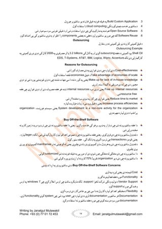 Writing by Janatgul Mutawakil
Phone: +93 (0) 77 01 72 453 Email: janatgulmutawakil@gmail.com
14
3
.
Build Custom Application
.‫جوړول‬ ‫سافټویر‬ ‫یو‬ ‫ته‬ ‫ځان‬ ‫خپل‬ ‫خوښه‬ ‫خپله‬ ‫په‬
4
.
( ‫چمتوکوونکی‬ ‫خدمت‬ ‫دسافټویر‬
cloud computing
.‫کول‬ ‫استفاده‬ )
5
.
Open Source Software
.‫شی‬ ‫عیار‬ ‫سم‬ ‫سره‬ ‫خوښی‬ ‫دخپلی‬ ‫او‬ ‫وشی‬ ‫استفاده‬ ‫تری‬ ‫چی‬ ‫کی‬ ‫مارکیټ‬ ‫په‬‫شته‬ ‫هم‬
6
.
Software Reuse
‫ک‬
‫بعضی‬‫نه‬‫دهغی‬ ‫لرو‬‫سافټویر‬‫یو‬ ‫موږ‬ ‫چی‬ ‫له‬
components
.‫کوو‬ ‫اضافه‬ ‫یی‬ ‫کی‬‫سافټویر‬‫نوی‬‫به‬‫او‬‫اخلو‬‫را‬
Outsourcing
.‫ورسفارل‬ ‫ته‬ ‫کمپنی‬ ‫بلی‬ ‫یو‬ ‫کارونه‬ ‫کمپنی‬ ‫دخپل‬
Outsourcing Example
:
Shell Oil
‫هغه‬ ‫ده‬ ‫کمپنی‬ ‫یوه‬
outsourcing
‫کی‬ ‫کال‬ ‫په‬ ‫او‬ ‫کوی‬
3.2 billions
‫په‬ ‫مصرفوی‬ ‫ډالر‬
2008
‫په‬ ‫کمپنی‬ ‫نوری‬ ‫دوی‬ ‫کی‬ ‫کال‬
‫لکه‬ ‫دی‬ ‫کارګمارلی‬
EDS, T-Systems, AT&T, IBM, Logica, Wipro, Accenture
Reasons for Outsourcing
Cost-effectiveness
.‫راشی‬ ‫کم‬ ‫مصارف‬ ‫دی‬ ‫په‬ ‫غواړی‬ ‫دوی‬ ‫چی‬ ‫لپاره‬ ‫ددی‬
Take advantage of economies of scale
‫خپل‬ ‫د‬
economies
.‫کول‬ ‫استفاده‬ ‫څخه‬
Make up for lack of in-house knowledge
‫دوی‬ ‫نو‬ ‫شی‬ ‫پوره‬ ‫غوښتنی‬ ‫ددوی‬ ‫چی‬ ‫نشته‬ ‫مهات‬ ‫داسی‬ ‫دننه‬ ‫کور‬ ‫په‬ ‫یعنی‬
.‫راوړی‬ ‫السته‬ ‫ګټه‬ ‫نه‬ ‫صریقی‬ ‫دی‬ ‫له‬ ‫چی‬ ‫دی‬ ‫مجبور‬
Free up internal resources
‫سره‬ ‫دوی‬ ‫یعنی‬
internal resources
‫هغه‬ ‫چی‬ ‫غواړی‬ ‫دوی‬ ‫او‬ ‫دی‬ ‫مصروف‬ ‫هغه‬ ‫خو‬ ‫شته‬
resource free
‫شی‬
.
Reduce time to market
.‫شی‬ ‫الړ‬ ‫مخته‬ ‫سره‬‫تیزی‬ ‫په‬‫کار‬ ‫چی‬ ‫غواړی‬‫یعنی‬
Increase process efficiencies
.‫لپاره‬ ‫مؤثریت‬ ‫زیات‬ ‫د‬ ‫پروسی‬ ‫دخپل‬ ‫یعنی‬
System development is a non-core activity for the organization
،‫جوړښت‬ ‫سیستم‬ ‫یعنی‬
organization
‫وی‬ ‫نه‬ ‫مهم‬ ‫لپاره‬ ‫ددوی‬ ‫پراختیا‬
.
Buy Off-the-Shelf Software
‫کارونه‬ ‫زموږ‬ ‫بریده‬ ‫ډیره‬ ‫تر‬ ‫چی‬ ‫دی‬ ‫سافټویرونه‬ ‫هغه‬ ‫دا‬ ‫یعنی‬ ،‫وکړی‬ ‫خدمت‬ ‫کی‬ ‫برخو‬ ‫ډیرو‬ ‫په‬ ‫دبازار‬ ‫چی‬ ‫دی‬ ‫سافټویرونه‬ ‫هغه‬ ‫دا‬
.‫شی‬ ‫وړلی‬ ‫مخته‬
‫د‬‫لکه‬،‫شی‬‫کیدلی‬‫کارول‬‫لپاره‬‫اهدافو‬‫عمومی‬‫د‬‫چی‬‫سافټویرونه‬‫هغه‬‫یعنی‬،‫کوی‬‫فرق‬‫دی‬‫چی‬‫سافټویرونه‬‫ډول‬‫دغه‬
leger
،‫لپاره‬
‫څومره‬ ‫یعنی‬
transactions
،‫کی‬ ‫بانک‬ ‫په‬‫کیږی‬ ‫ترسره‬ ‫چی‬
.‫کول‬ ‫سټور‬‫هغه‬
‫تر‬‫نه‬‫کوچینی‬‫له‬‫یعنی‬.‫چلیږی‬‫باندی‬‫کمپیوټرونو‬‫سایز‬‫ډول‬‫هر‬‫په‬‫دی‬‫چی‬‫سافټویرونه‬‫ډول‬‫دغه‬
mainframes
‫پوری‬‫کمپیوټرونو‬
.‫چلیږی‬ ‫پری‬
‫ب‬ ‫یی‬ ‫موږ‬ ‫او‬ ‫دی‬ ‫شوی‬ ‫جوړ‬ ‫مخکی‬ ‫له‬ ‫مخکی‬ ‫دی‬ ‫چی‬ ‫سافټویرونه‬ ‫دا‬
‫شو‬ ‫نه‬ ‫خوښه‬ ‫خپله‬ ‫ه‬
customized
.‫کولی‬
‫دیو‬ ‫دی‬ ‫چی‬ ‫داسافټویرونه‬
organization
ً‫ا‬‫تقریب‬
70%
.‫شی‬ ‫کولی‬ ‫پوره‬‫اړتیاوی‬ ‫او‬ ‫کارونه‬
Buy Off-the-Shelf Software Concerns
‫اندیښنی‬ ‫اړه‬ ‫په‬ ‫سافټویرونو‬ ‫ددی‬
Cost
.‫لری‬ ‫بیه‬ ‫لوړه‬ ‫یعنی‬ ‫دی‬ ‫قیمته‬
Functionality
.‫ګورو‬ ‫فعالیتونه‬ ‫دهغه‬ ‫موږ‬
Vendor Support
‫لخوا‬ ‫شرکت‬ ‫دتولیدونکی‬
support
‫چی‬ ‫کړی‬ ‫اعالن‬ ‫اوس‬ ‫چی‬ ‫مایکروسافټ‬ ‫لکه‬ ،
windows 7
‫اوس‬ ‫په‬
‫نه‬ ‫موږ‬ ‫کی‬ ‫وخت‬
support
.‫کوو‬
Flexibility
.‫کړی‬ ‫ترسره‬ ‫دی‬ ‫کار‬ ‫خاص‬ ‫یو‬ ‫چی‬ ‫داسی‬ ‫نه‬ ‫کارول‬ ‫لپاره‬ ‫اهدافو‬ ‫دمختلفو‬
Documentation
‫سافټویر‬ ‫هر‬
documentation
‫چی‬ ‫لپاره‬ ‫ددی‬ ‫لری‬
user
‫چی‬ ‫شی‬ ‫پوه‬
system
‫کوی‬
functionality
،‫لری‬
documentation
.‫وکړو‬ ‫استفاده‬ ‫نه‬ ‫سافټویر‬ ‫دهغه‬ ‫موږ‬ ‫چی‬ ‫کوی‬ ‫مرسته‬ ‫سره‬ ‫موږ‬
 