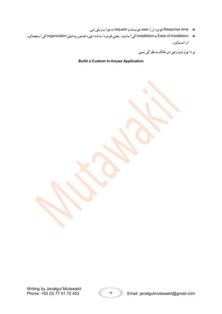 Writing by Janatgul Mutawakil
Phone: +93 (0) 77 01 72 453 Email: janatgulmutawakil@gmail.com
15
Response time
‫د‬ ‫ژر‬ ‫څومره‬
user
‫یا‬ ‫غوښتنه‬
request
.‫شی‬ ‫ویلی‬ ‫جواب‬ ‫ته‬
Ease of Installation
‫به‬
installation
‫مو‬‫دغه‬‫چی‬‫ده‬‫اسانه‬‫څومره‬‫یعنی‬،‫اسانتیا‬‫کی‬
‫خپل‬‫په‬‫ږ‬
organization
‫استعمالوو‬‫کی‬
،‫انسټالوو‬ ‫او‬
.‫نسی‬ ‫کی‬ ‫نظر‬ ‫به‬ ‫خلک‬ ‫دی‬ ‫چی‬ ‫شیان‬ ‫ټول‬ ‫دا‬ ‫نو‬
Build a Custom In-house Application
 