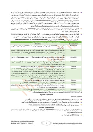 Writing by Janatgul Mutawakil
Phone: +93 (0) 77 01 72 453 Email: janatgulmutawakil@gmail.com
2
‫موږ‬
value
‫به‬ ‫کی‬ ‫مارکیټ‬ ‫په‬ ‫چی‬ ‫کوی‬ ‫وړاندوینه‬ ‫یا‬ ‫پیشګویی‬ ‫داسی‬ ‫هغه‬ ‫چی‬ ‫ده‬ ‫سیستم‬ ‫یو‬ :‫شو؟‬ ‫معلومولی‬ ‫څنګه‬ ‫یاقیمت‬
‫ژمی‬ ‫راتلونکی‬
‫خلک‬ ‫کی‬
‫دارنګه‬
‫جامپر‬
‫ته‬ ‫موږ‬ ‫سیستم‬‫یعنی‬ ‫وکړی‬ ‫ګټه‬ ‫ډیره‬ ‫دابه‬ ‫چی‬ ‫واخلی‬ ‫ی‬
Product
‫شی‬ ‫هغه‬ ‫موږ‬ ‫او‬ ‫وښودل‬
‫نوزموږ‬ ،‫شی‬ ‫هم‬ ‫خرڅ‬ ‫شی‬ ‫هغه‬ ‫او‬ ‫کړو‬ ‫السه‬ ‫تر‬ ‫هم‬ ‫ګټه‬ ‫کی‬ ‫حقیقت‬ ‫په‬ ‫موږ‬ ‫او‬ ‫وړل‬ ‫راهم‬ ‫ته‬ ‫مارکیټ‬ ‫خپل‬
sales
‫کی‬ ‫میاشتو‬ ‫نورو‬
۱۰۰۰۰۰
‫داځل‬‫خو‬‫وی‬‫افغانی‬
۱۵۰۰۰۰
‫ته‬‫نوموږ‬‫شو‬‫افغانی‬
valuable information
‫خو‬‫باندی‬ ‫راوړلو‬‫معلوماتو‬‫دی‬‫په‬‫نو‬‫وکړه‬‫ګټه‬
‫مثال‬ ‫شوی‬ ‫هم‬ ‫مصرف‬
۳۰۰۰۰
‫نو‬
۳۰۰۰۰
-
۵۰۰۰۰
‫به‬ ‫مصرف‬ ‫دغه‬ ‫نو‬
۳۰۰۰۰
‫به‬ ‫ګټه‬ ‫او‬ ‫شی‬ ‫افغانی‬
۲۰۰۰۰
‫ښه‬ ‫موږ‬ ‫چی‬ ‫کله‬ .‫شی‬ ‫افغانی‬
.‫شو‬ ‫کولی‬ ‫ګټه‬ ‫ډیره‬ ‫وکړو‬ ‫نیونه‬ ‫تصمیم‬ ‫ښه‬ ‫موږ‬ ‫چی‬ ‫کله‬ ‫کوو‬ ‫نیونه‬ ‫تصمیم‬ ‫ښه‬ ‫ولرو‬ ‫معلومات‬
‫نوره‬ ‫په‬ ‫موږ‬ ‫ایا‬ ‫چی‬ ‫شو‬ ‫نیولی‬ ‫تصمیم‬ ‫دغه‬ ‫موږ‬ ‫کړو‬ ‫ترالسه‬ ‫معلومات‬ ‫موږ‬ ‫چی‬ ‫کله‬
technology
‫نور‬ ‫یعنی‬ ‫وکړو‬ ‫پانګونه‬ ‫هم‬ ‫کی‬
.‫کنه‬ ‫او‬ ‫کړو‬ ‫قوی‬ ‫سیستم‬‫دغه‬ ‫هم‬
‫شی‬‫کیدای‬
‫باندی‬‫هغه‬‫په‬‫موږ‬‫او‬‫کوو‬‫رامنځته‬‫سیستم‬‫نوی‬‫یو‬‫موږ‬‫چی‬
۳۰۰۰۰
‫هغه‬‫موږ‬‫چی‬‫کله‬‫خو‬‫وکړو‬‫مصرف‬‫ډالر‬
implement
‫ا‬ ‫کړو‬
‫و‬
۵۰۰۰۰
‫په‬ ‫ته‬ ‫موږ‬
sales
‫وباسو‬ ‫تری‬ ‫مصرف‬ ‫چی‬ ‫ګټه‬ ‫اصلی‬ ‫زموږ‬ ‫چی‬ ‫پوهیږو‬ ‫موږ‬ ‫دلته‬ ‫نو‬ ‫راغله‬ ‫ګټه‬ ‫کی‬
۲۰۰۰۰
.‫شو‬ ‫ډالره‬
‫موږ‬ ‫ته‬ ‫معلوماتو‬ ‫ډول‬ ‫کوم‬
valuable
‫شو؟‬ ‫یلی‬ ‫معلومات‬
The characteristics of valuable Information
The characteristics of valuable Information
Characteristic
Definition
Accessible
‫باید‬ ‫معلومات‬
accessible
‫خاص‬‫یو‬‫په‬‫یعنی‬‫وړوی‬‫دالسرسی‬ ‫یعنی‬‫وی‬
format
‫دیو‬ ‫کی‬‫وخت‬‫خاص‬ ‫یو‬‫په‬‫کی‬
.‫لپاره‬ ‫کس‬‫خاص‬
Accurate
‫باید‬‫معلومات‬‫زموږ‬
Error free
‫زموږ‬‫چی‬‫کله‬‫خو‬،‫وی‬‫پاک‬‫باید‬‫څخه‬‫دغلطیو‬‫یعنی‬‫وی‬
input
‫وی‬‫غلط‬
output
‫یعنی‬‫وی‬‫غلط‬‫هم‬‫به‬
GIGO
‫یعنی‬‫وی‬‫به‬
Garbage In Garbage Out
‫چی‬
input
‫وی‬‫غلط‬
output
‫غلط‬‫هم‬‫به‬
.‫وی‬
Complete
‫باید‬ ‫معلومات‬ ‫زموږ‬
complete
‫زموږ‬ ‫نو‬ ‫کوو‬ ‫نیونه‬ ‫تصمیم‬ ‫موږ‬ ‫او‬ ‫وی‬ ‫نیمګړی‬ ‫معلومات‬ ‫چی‬ ‫کله‬ ‫یعنی‬ ‫وی‬
.‫ده‬ ‫نیمګړی‬ ‫هم‬‫نیونه‬ ‫تصمیم‬
Economical
‫نه‬ ‫داسی‬ ‫باید‬ ،‫راځی‬ ‫مصرف‬ ‫څومره‬‫چی‬‫باندی‬ ‫هغی‬‫راړوپه‬ ‫ته‬‫الست‬‫موږ‬ ‫چی‬‫معلومات‬ ‫کوم‬،‫وی‬‫اقتصادی‬ ‫باید‬
‫او‬ ‫وی‬‫ډیر‬ ‫یی‬ ‫مصرف‬ ‫چی‬‫وی‬
output
.‫وی‬‫کم‬‫یی‬
Flexible
‫د‬‫معلومات‬ ‫دا‬ ‫یعنی‬
multi propose
‫باید‬ ‫معلومات‬ ‫یعنی‬‫شو‬‫استعمالولی‬ ‫لپاره‬
flexible
.‫وی‬
Relevant
‫موږ‬ ‫یعنی‬ ‫غواړو‬ ‫موږ‬‫چی‬ ‫معلومات‬ ‫کوم‬ ‫ولری‬ ‫ارتباط‬ ‫چی‬ ‫پوری‬ ‫شی‬ ‫خاص‬ ‫یو‬ ‫یعنی‬ ‫مرتبط‬
student
‫معلومات‬
‫د‬ ‫باید‬ ‫ته‬ ‫غواړوموږ‬
employee data
‫باید‬ ‫معلومات‬ ‫هغه‬ ‫هم‬ ‫غواړو‬ ‫موږ‬ ‫چی‬ ‫معلومات‬ ‫کوم‬ ‫یعنی‬ ،‫شی‬ ‫رانه‬
‫یعنی‬ ،‫راشی‬
user
‫لکه‬ ‫شبکه‬ ‫یو‬ ‫لکه‬ ،‫غواړی‬ ‫څه‬ ‫چی‬
MTN
‫مع‬ ‫دقیقو‬ ‫دری‬ ‫د‬ ‫وغواړی‬ ‫چی‬
‫راوړی‬ ‫السته‬ ‫لومات‬
‫او‬
user
‫کوم‬ ‫چی‬ ‫دلته‬ ‫یعنی‬ ‫ده‬ ‫دقیقه‬ ‫یی‬ ‫سرچینه‬ ‫یعنی‬ ‫دی‬ ‫دقیق‬ ‫معلومات‬ ‫دغه‬ ‫چی‬ ‫شی‬ ‫پوه‬ ‫دی‬ ‫په‬ ‫باید‬
output
‫دقیقه‬ ‫موږ‬‫لپاره‬ ‫ددی‬ ‫چی‬‫ځکه‬‫دی‬ ‫درست‬ ‫دغه‬ ‫راځی‬ ‫السته‬
entry
.‫ده‬ ‫کړی‬
Secure
‫باید‬ ‫معلومات‬ ‫زموږ‬
secure
‫ورش‬ ‫ته‬‫الس‬‫چا‬‫دبل‬ ‫معلومات‬ ‫زموږ‬ ‫چی‬‫داسی‬ ‫نه‬ ‫وی‬
.‫ی‬
Simple
‫ډیر‬ ‫باید‬ ‫معلومات‬
simple
‫باید‬ ‫معلومات‬ ‫یعنی‬‫واوسی‬
meaning full
‫او‬
simple
.‫واوسی‬
Timely
‫ورځی‬ ‫دنن‬ ‫موږ‬ ‫چی‬ ‫داسی‬ ‫نه‬ ،‫اړتیالرو‬ ‫ورته‬ ‫موږ‬ ‫چی‬ ‫راشی‬ ‫السته‬ ‫ته‬ ‫موږ‬ ‫باید‬ ‫کی‬ ‫وخت‬ ‫هغه‬ ‫په‬ ‫باید‬ ‫معلومات‬
data
‫ورځی‬‫دپرون‬ ‫ته‬‫موږ‬‫سیستم‬ ‫غواړواو‬
data
.‫راکړی‬
Verifiable
‫باید‬ ‫معلومات‬ ‫زموږ‬
verifiable
‫دیو‬ ‫لکه‬ ،‫واوسی‬‫هم‬
Product
.‫لګول‬ ‫ته‬‫ځان‬‫پته‬‫نرخ‬ ‫د‬
‫د‬ ‫دا‬ ‫نو‬
valuable Information
.‫وکړو‬ ‫نیونه‬ ‫تصمیم‬ ‫ښه‬‫شو‬ ‫وکولی‬ ‫موږ‬ ‫چی‬ ‫دی‬ ‫خصوصیات‬
System Concepts
What is System
:
‫یا‬ ‫دعناصرو‬ ‫سیسم‬
elements
‫یو‬
set
.‫نیسی‬ ‫اړیکه‬ ‫سره‬‫بل‬ ‫یو‬ ‫له‬ ‫کی‬ ‫منځ‬ ‫خپل‬ ‫په‬‫چی‬ ‫کوم‬ ،‫دی‬ ‫برخی‬ ‫یا‬
‫دغه‬ ‫نو‬
element
.‫کوی‬ ‫ترسره‬ ‫کار‬ ‫څنګه‬ ‫سیستم‬‫چی‬ ‫پوهیږو‬ ‫موږ‬ ‫ورسته‬ ‫او‬ ‫نیسی‬ ‫اړیکه‬ ‫سره‬ ‫کی‬ ‫خپلو‬ ‫په‬‫چی‬
‫لری‬ ‫برخی‬ ‫څلور‬ ‫دی‬ ‫چی‬ ‫سیستم‬
input, processing mechanisms, output, feedback
System Performance
‫ط‬ ‫مختلفو‬ ‫په‬
‫سیستم‬ ‫دیو‬ ‫شو‬ ‫کولی‬ ‫موږ‬ ‫سره‬ ‫ریقو‬
performance
‫دسیستم‬ ‫سره‬ ‫طریقو‬ ‫دری‬ ‫دالندی‬ ‫شو‬ ‫کولی‬ ‫موږ‬ ‫نو‬ ،‫کړو‬ ‫معوم‬
performance
.‫کړو‬ ‫معلوم‬
Efficiency
‫مؤثریت‬،‫اغیزمنتیا‬
 