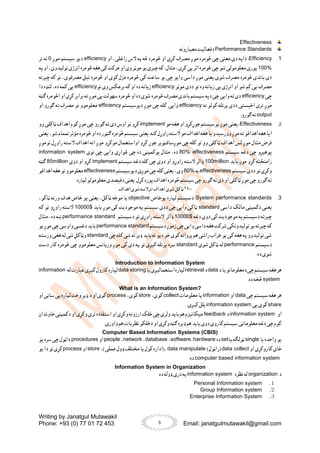 Writing by Janatgul Mutawakil
Phone: +93 (0) 77 01 72 453 Email: janatgulmutawakil@gmail.com
3
Effectiveness
Performance Standards
‫معیارونه‬ ‫دفعالیت‬
1
.
Efficiency
‫څومره‬ ‫او‬ ‫کړی‬ ‫مصرف‬ ‫موږ‬ ‫څومره‬ ‫چی‬ ‫معنی‬ ‫دی‬ ‫داپه‬ :
‫او‬ ،‫راغلی‬ ‫الس‬ ‫په‬ ‫څه‬
efficiency
‫موږ‬ ‫سیستم‬ ‫دیو‬
0
‫تر‬ ‫نه‬
100%
‫په‬ ‫او‬ ،‫تولیدوی‬ ‫انرژی‬ ‫څومره‬ ‫هغه‬ ‫کی‬ ‫حرکت‬ ‫او‬ ‫وی‬ ‫موټر‬ ‫یو‬ ‫چیری‬‫که‬ : ‫مثال‬ ،‫کړی‬ ‫یی‬ ‫اثر‬ ‫څومره‬ ‫چی‬ ‫شو‬ ‫معلومولی‬ ‫پوری‬
،‫مصرفوی‬ ‫تیل‬ ‫څومره‬ ‫او‬ ‫کوی‬ ‫مزل‬ ‫څومره‬ ‫کی‬ ‫ساعت‬ ‫یو‬ ‫چی‬ ‫وایو‬ ‫داسی‬ ‫موږ‬ ‫یعنی‬ ‫شوی‬ ‫مصرف‬ ‫څومره‬ ‫باندی‬ ‫دی‬
‫چیرته‬ ‫که‬ ‫نو‬
‫موټر‬ ‫ددی‬ ‫نو‬ ‫وه‬ ‫زیاته‬ ‫یی‬ ‫انرژی‬ ‫او‬ ‫شو‬ ‫کم‬ ‫یی‬ ‫مصرف‬
efficiency
‫نو‬ ‫وی‬ ‫برعکس‬ ‫که‬ ‫او‬ ‫ده‬ ‫زیاته‬
efficiency
‫دا‬ ‫لنډه‬ ،‫ده‬ ‫کمه‬ ‫یی‬
‫چی‬
efficiency
‫ګټه‬ ‫اڅومره‬ ‫او‬ ‫کړی‬ ‫برابر‬ ‫ته‬ ‫موږ‬ ‫یی‬ ‫سهولت‬ ‫څومره‬ ‫او‬ ‫ده‬ ‫شوی‬ ‫څومره‬ ‫مصرف‬ ‫باندی‬ ‫سیستم‬‫دپه‬ ‫چی‬ ‫وایی‬ ‫ته‬ ‫دی‬
‫ددی‬ ‫اخیستی‬ ‫تری‬ ‫موږ‬
‫ته‬ ‫کولو‬ ‫پرتله‬
efficiency
‫دیوسیستم‬ ‫موږ‬ ‫چی‬ ‫کله‬ .‫وایی‬
efficiency
‫او‬ ‫ګورو‬ ‫ته‬ ‫مصرف‬ ‫نو‬ ‫معلوموو‬
output
.‫ګورو‬ ‫ته‬
2
.
Effectiveness
:
‫مو‬ ‫هغه‬ ‫او‬ ‫جوړکړو‬ ‫یوسیستم‬ ‫موږ‬ ‫یعنی‬
implement
‫وو‬ ‫ټاکلی‬ ‫اهداف‬ ‫کوم‬ ‫موږ‬ ‫چی‬ ‫ګورو‬ ‫ته‬ ‫دی‬ ‫اوس‬ ‫نو‬ ‫کړو‬
‫یعنی‬،‫شو‬ ‫تممام‬ ‫مؤثر‬ ‫څومره‬‫او‬‫ده‬‫ګټور‬‫څومره‬‫سیستم‬‫یعنی‬ .‫کنه‬‫راوړل‬‫السته‬‫مو‬‫اهداف‬‫هغه‬ ‫یا‬‫وورسیدو‬‫موږ‬ ‫ته‬‫اهدافو‬‫هغه‬‫ایا‬
‫اهداف‬ ‫اته‬ ‫موږ‬ ‫موکړو‬ ‫اواستعمال‬ ‫کړو‬ ‫جوړ‬ ‫موږسافټویر‬ ‫چی‬ ‫کله‬ ‫نو‬ ‫وو‬ ‫ټاکلی‬ ‫اهداف‬ ‫لس‬ ‫موږ‬ ‫مثال‬ ‫فرض‬
‫نوموږ‬ ‫راوړل‬ ‫السته‬
‫سیستم‬ ‫دغه‬ ‫چی‬ ‫پوهیږو‬
80% effectiveness
‫نوی‬ ‫چی‬ ‫وایی‬ ‫غواړی‬ ‫چی‬ ‫ده‬ ‫یوکمپنی‬ ‫مثال‬ ،‫ده‬
information system
‫باید‬ ‫موږ‬ ‫کړو‬ ‫رامنځته‬
100million
‫سیستم‬ ‫دغه‬ ‫کله‬ ‫چی‬ ‫دوی‬ ‫او‬ ‫راوړو‬ ‫السته‬ ‫ډالر‬
implement
‫دوی‬ ‫او‬ ‫کړو‬
85million
‫ګټه‬
‫سیستم‬ ‫ددی‬ ‫نو‬ ‫وکړی‬
effectiveness
‫به‬
80%
‫دیوسیستم‬ ‫موږی‬ ‫چی‬ ‫کله‬ ‫یعنی‬ ،‫وی‬
effectiveness
‫اهدافو‬ ‫هغه‬ ‫نو‬ ‫معلوموو‬
‫یعنی‬ .‫کړل‬ ‫پوره‬ ‫اهداف‬ ‫څومره‬ ‫سیستم‬‫چی‬ ‫ګورو‬ ‫ته‬ ‫دی‬ ‫او‬ ‫ټاکلی‬ ‫موږ‬ ‫چی‬ ‫ګورو‬ ‫ته‬
.‫لپاره‬ ‫معلومولو‬ ‫دفیصدی‬
۱۰۰
*
‫اهداف‬ ‫شوی‬‫ترالسه‬/‫اهداف‬ ‫شوی‬‫ټاکل‬
3
.
System performance standards
‫یوخاص‬ ‫لپاره‬ ‫دسیستم‬ :
objective
،‫ټاکو‬ ‫ورته‬ ‫هدف‬ ‫خاص‬ ‫یو‬ ‫یعنی‬ ،‫ټاکل‬ ‫موخه‬ ‫یا‬
‫داسی‬ ‫مالک‬ ‫دکمپنی‬ ‫یعنی‬
standard
‫باید‬ ‫موږ‬ ‫کی‬ ‫موجودیت‬ ‫په‬ ‫سیستم‬ ‫ددی‬ ‫چی‬ ‫وایی‬ ‫ټاکی‬
10000$
‫که‬ ‫نو‬ ‫راوړو‬ ‫السته‬
‫دغه‬ ‫دوی‬ ‫کی‬ ‫موجودیت‬ ‫په‬ ‫دسیستم‬ ‫چیرته‬
10000$
‫ډالر‬
‫دسیستم‬ ‫نو‬ ‫راوړی‬ ‫السته‬
performance standard
‫مثال‬ ،‫ده‬ ‫ښه‬
‫که‬
‫دسیستم‬ ‫زموږ‬ ‫چی‬‫وایی‬‫داسی‬‫هغه‬‫شرکت‬‫تولیدونکی‬ ‫یو‬‫چیرته‬
performance standard
‫یو‬ ‫موږ‬ ‫چی‬‫واوسی‬‫دغسی‬‫باید‬
‫چی‬ ‫کله‬ ‫شی‬ ‫نه‬ ‫ډیر‬ ‫باید‬ ‫نه‬ ‫دیو‬ ‫خو‬ ‫کوی‬ ‫پروانه‬ ‫هم‬ ‫راشی‬ ‫خراب‬ ‫یو‬ ‫کی‬ ‫هغه‬ ‫په‬ ‫تولیدوو‬ ‫شی‬
standard
‫ورسته‬ ‫هغی‬ ‫له‬ ‫شی‬ ‫وټاکل‬
‫دسیستم‬
performance
‫شوی‬ ‫ټاکل‬ ‫له‬
standard
‫دست‬ ‫کار‬ ‫څومره‬ ‫چی‬ ‫معلوموو‬ ‫وریانس‬ ‫موږ‬ ‫کی‬ ‫دی‬ ‫په‬ ‫نو‬ ‫کیږی‬ ‫پرتله‬ ‫سره‬
.‫ده‬ ‫شوی‬
Introduction to Information System
‫د‬‫یا‬‫دمعلوماتو‬‫چی‬‫سیستم‬‫هغه‬‫هر‬
data
‫د‬
retrieval
‫یا‬‫استعمالیږی‬‫لپاره‬
data storing
‫له‬‫عبارت‬‫کیږی‬‫کارول‬‫لپاره‬
information
system
.‫ده‬ ‫څخه‬
What is an Information System?
‫چی‬ ‫سیستم‬ ‫هغه‬ ‫هر‬
data
‫او‬
information
‫معلومات‬ ‫یا‬
collect
،‫کوی‬
store
،‫کوی‬
process
‫او‬ ‫ساتی‬ ‫یی‬ ‫لپاره‬ ‫وخت‬ ‫ډیر‬ ‫د‬ ‫او‬ ‫کوی‬
share
‫یی‬ ‫کوی‬
information system
.‫کیږی‬ ‫بلل‬
‫او‬
information system
‫د‬
feedback
‫خاوندان‬ ‫دکمپنی‬ ‫او‬ ‫وکړی‬ ‫تری‬ ‫استفاده‬ ‫او‬ ‫وکړی‬ ‫ارزونه‬ ‫خلک‬ ‫چی‬ ‫ولری‬ ‫باید‬ ‫هم‬ ‫میکانیزم‬
.‫واوری‬ ‫هم‬ ‫نظریات‬ ‫دخلکو‬ ‫او‬ ‫وکړی‬ ‫ګټه‬ ‫ډیره‬ ‫هم‬ ‫باید‬ ‫دوی‬ ‫کاروی‬ ‫سیستم‬‫معلوماتی‬ ‫دغه‬ ‫چی‬ ‫کوم‬
Computer Based Information Systems (CBIS)
‫یا‬ ‫واحده‬ ‫یو‬
single
‫یا‬ ‫ټولګه‬
set
‫ده‬
hardware
،
software
،
database
،
network
،
people
‫او‬
procedures
‫یو‬ ‫سره‬ ‫چی‬ ‫داټول‬
‫او‬ ‫کاروکړی‬ ‫ځای‬
data collect
)‫(راټول‬
data manipulate
،
،)‫عملی‬ ‫ډول‬ ‫مختلف‬ ‫یا‬ ‫کول‬ ‫(اداره‬
store
‫او‬
process
‫کړی‬
‫یو‬ ‫دا‬ ‫نو‬
computer based information system
.‫ده‬
Information System in Organization
‫د‬
organization
‫نظره‬ ‫له‬
information system
.‫ده‬ ‫ډوله‬ ‫دری‬ ‫په‬
１
.
Personal Information system
２
.
Group Information system
３
.
Enterprise Information System
 