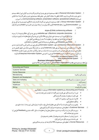 Writing by Janatgul Mutawakil
Phone: +93 (0) 77 01 72 453 Email: janatgulmutawakil@gmail.com
4
1
.
Personal Information System
‫سیستم‬ ‫هغه‬ ‫او‬ ‫شی‬ ‫کولی‬ ‫ترسره‬ ‫ډیرکارونه‬ ‫ځان‬ ‫یوازی‬ ‫په‬ ‫چی‬ ‫دی‬ ‫سیستمونه‬ ‫هغه‬ ‫دا‬ :
‫وخ‬ ‫یو‬ ‫په‬ ‫چی‬ ‫ده‬
‫یو‬ ‫یوازی‬ ‫کی‬ ‫ت‬
user
‫کولی‬ ‫اسانه‬ ‫کارونه‬ ‫ورځنی‬ ‫زموږ‬ ‫چی‬ ‫سیستم‬ ‫هغه‬ ‫یعنی‬ ،‫شی‬ ‫کولی‬ ‫استفاده‬ ‫نه‬ ‫دهغی‬
‫مثال‬ ‫شی‬
word-processing software, presentation software, spreadsheet software
...‫نور‬ ‫داسی‬ ‫او‬
2
.
Group Information System
‫ځان‬ ‫لپاره‬ ‫کسانو‬ ‫ګروف‬ ‫دیو‬ ‫چی‬ ‫دی‬ ‫سیستمونه‬ ‫هغه‬ ‫دا‬ :
‫بل‬ ‫یو‬ ‫کی‬ ‫دی‬ ‫په‬ ‫وی‬ ‫شوی‬ ‫ګړی‬
‫سره‬
communication
‫هغه‬ ‫او‬ ‫کیږی‬
improve
‫یو‬ ‫په‬ ‫ځای‬ ‫یایو‬ ‫نیول‬ ‫ارتباط‬ ‫سره‬ ‫یوبل‬ ‫لکه‬ .‫کوی‬
project
‫کارکول‬ ‫باندی‬
:‫مثالونه‬
１
.
Web conferencing software
‫لکه‬
skype
２
.
Electronic corporate directories
‫هغه‬ ‫دا‬
websites
‫ا‬ ‫او‬ ‫نومونه‬ ‫دخلکو‬ ‫کی‬ ‫دی‬ ‫په‬ ‫چی‬ ‫دی‬
‫درسونه‬
‫لپاره‬‫ددی‬‫واچوی‬‫معلومات‬‫خپل‬‫کی‬‫دی‬‫په‬‫شی‬‫کولی‬‫خلک‬‫نړی‬‫دټولی‬‫چی‬‫ده‬‫سیستم‬‫یو‬‫دا‬‫کیږی‬‫لیکل‬‫ټول‬
.‫شی‬ ‫کتلی‬ ‫یی‬ ‫هلته‬ ‫راوړی‬ ‫السته‬ ‫معلومات‬ ‫اړه‬ ‫په‬ ‫دهغه‬ ‫غواړی‬ ‫څوک‬ ‫بل‬ ‫چیرته‬ ‫که‬
３
.
Wikis
‫یعنی‬
Wikipedia
‫کارکیږی‬ ‫ډوله‬ ‫دوه‬ ‫کی‬ ‫هغه‬ ‫په‬ ‫چی‬
edit
‫او‬ ‫کول‬
save
.‫کول‬
3
.
Enterprise Information System
‫هغه‬ ‫دا‬ :
information system
‫دی‬ ‫نه‬ ‫لپاره‬ ‫ګروف‬ ‫یا‬ ‫کس‬ ‫خاص‬ ‫دیو‬ ‫چی‬ ‫کوم‬ ‫دی‬
‫له‬ ‫هغه‬ ‫چی‬ ‫دی‬ ‫سیستمونه‬ ‫معلوماتی‬ ‫داداډول‬ ‫بلکی‬
external
‫یو‬ ‫ته‬ ‫کمپنی‬ ‫خپلی‬ ‫موږ‬ ‫مثال‬ ‫نیسی‬ ‫اړیکه‬ ‫هم‬ ‫سره‬ ‫کسانو‬
‫اړیکه‬ ‫هم‬ ‫سره‬ ‫دولت‬ ‫له‬ ‫یا‬ ‫سره‬ ‫مشتری‬ ‫یو‬ ‫له‬ ‫موږ‬ ‫خو‬ ‫جوړکړی‬ ‫سیستم‬ ‫معلوماتی‬
‫څومره‬ ‫نه‬ ‫چین‬ ‫موږ‬ ‫مثال‬ ‫لرو‬
furniture
‫څومره‬ ‫حکومت‬ ‫نه‬ ‫موږ‬ ‫یا‬ ‫او‬ ‫واردکړی‬
furniture
.‫اخیستی‬ ‫یا‬ ‫غوښتی‬
Enterprise Information System
‫مثال‬
:‫ونه‬
１
.
Transaction processing system(TPS)
２
.
Inter organizational System
Business Information System
‫په‬‫هغه‬ ‫چی‬ ‫سیستمونه‬‫هغه‬ ‫ټول‬
business organization
.‫شوی‬ ‫خالصه‬ ‫الندی‬ ‫استعمالیږی‬ ‫کی‬
Business Information System
Accounting and Finance
Customer Services
Human Resources
‫شرکتونه‬‫تولیدونکی‬
Manufacturing
Research and Development
‫کول‬‫مارکیټینګ‬ ‫او‬ ‫خرڅول‬‫او‬ ‫اخیستل‬
Sales and marketing
‫کرنه‬‫یا‬ ‫زرعت‬
Agriculture
‫روغتیا‬‫او‬ ‫صحت‬
Healthcare
‫کیندنه‬‫کان‬‫یا‬ ‫معادن‬
Mining
１
.
Accounting and Finance
‫دغه‬ :
information systems
.‫استعمالیږی‬ ‫لپاره‬ ‫ددی‬

.‫دی‬ ‫مصارف‬ ‫زموږ‬ ‫څومره‬ ‫او‬ ‫ده‬ ‫ګټه‬ ‫زموږ‬ ‫څومره‬ ‫چی‬ ‫کوو‬ ‫وړاندوینه‬ ‫دا‬ ‫موږ‬

‫او‬ ‫سرچینو‬ ‫دغوره‬ ‫چی‬
.‫وټاکی‬ ‫کارول‬ ‫پنډونو‬

.‫کړی‬ ‫اداره‬ ‫سرچینی‬‫مالی‬ ‫نوری‬ ‫او‬ ‫نغدی‬

.‫کړی‬ ‫تحلیل‬ ‫پانګونه‬

.‫دی‬ ‫دقیق‬ ‫اسناد‬ ‫او‬ ‫راپورونه‬ ‫مالی‬ ‫ټول‬ ‫او‬ ‫ده‬ ‫سالم‬ ‫پلوه‬‫مالی‬ ‫له‬ ‫تنظیم‬ ‫چی‬ ‫کړو‬ ‫ترالسه‬ ‫ډاډ‬ ‫ترڅو‬ ‫کړی‬ ‫ترسره‬ ‫پلټنی‬
２
.
Customer Services
.‫چی‬ ‫کیږی‬ ‫کارول‬ ‫لپاره‬ ‫ددی‬ ‫سیستمونه‬‫معلوماتی‬ ‫دا‬ :

‫دپیریدونکو‬
‫د‬ ‫لکه‬ ،‫ساتل‬ ‫معلومات‬ ‫اړه‬ ‫په‬ ‫عمل‬ ‫متقابل‬ ‫د‬ ‫ددوی‬ ‫سره‬ ‫شرکت‬ ‫یا‬ ‫اړه‬ ‫په‬
‫مشتری‬
feedback
‫ایا‬ ‫چی‬ ‫کتل‬
.‫کنه‬ ‫ده‬ ‫خوشحاله‬ ‫مشتری‬

.‫موجودول‬ ‫ورته‬ ‫هغه‬ ‫او‬ ‫پوهیدل‬ ‫ښه‬‫باندی‬ ‫مسئلو‬ ‫او‬ ‫اړتیاوو‬ ‫ددوی‬

.‫کول‬ ‫وړاندی‬ ‫ته‬ ‫پیریدونکو‬‫خدمات‬ ‫غوره‬
３
.
Human Resources
:
‫د‬ ‫سیستمونه‬‫معلوماتی‬ ‫دا‬
HR
‫کارم‬ ‫له‬
.‫چی‬ ‫کوی‬ ‫مرسته‬ ‫سره‬ ‫ندانو‬
 