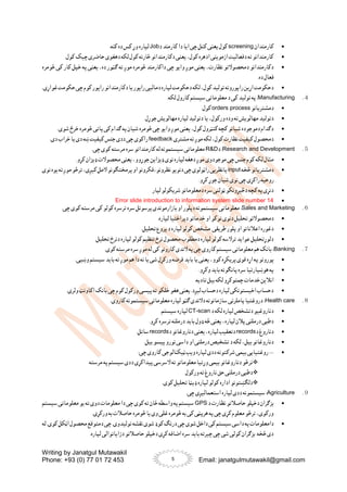 Writing by Janatgul Mutawakil
Phone: +93 (0) 77 01 72 453 Email: janatgulmutawakil@gmail.com
5

‫کارمندان‬
screening
‫د‬ ‫کارمند‬ ‫دا‬ ‫ایا‬ ‫چی‬ ‫کتل‬ ‫یعنی‬ ‫کول‬
Job
.‫کنه‬ ‫ده‬ ‫کس‬ ‫وړ‬ ‫لپاره‬

.‫کول‬ ‫چیک‬ ‫حاضری‬ ‫دهغوی‬ ‫لکه‬ ‫کول‬ ‫څارنه‬ ‫دکارمندانو‬ ‫یعنی‬ ،‫کول‬ ‫ادهره‬ ‫ازموینی‬ ‫دفعالیت‬ ‫ته‬ ‫کارمندانو‬

‫ته‬ ‫موږ‬ ‫څومره‬ ‫داکارمند‬ ‫چی‬ ‫وایو‬ ‫موږ‬ ‫یعنی‬ ،‫نظارت‬ ‫دمحصوالتو‬ ‫دکارمندانو‬
‫څومره‬ ‫کی‬ ‫کار‬ ‫خپل‬ ‫په‬ ‫یعنی‬ ،‫ده‬ ‫ګټور‬
.‫ده‬ ‫فعال‬

.‫غواړی‬‫حکومت‬‫چی‬‫کوم‬‫راپور‬‫دکارمندانو‬‫یا‬‫راپور‬‫دمالیی‬‫لپاره‬‫دحکومت‬‫لکه‬،‫کول‬‫تولید‬‫راپورونه‬‫اړین‬‫دحکومت‬
４
.
Manufacturing
.‫لکه‬ ‫کارول‬ ‫سیستم‬ ‫معلوماتی‬ ‫د‬ ‫کی‬ ‫تولید‬ ‫په‬ :

‫دمشتریانو‬
orders process
.‫کول‬

‫وده‬ ‫ته‬ ‫مهالویش‬ ‫دتولید‬
.‫جوړل‬ ‫مهالویش‬ ‫لپاره‬ ‫دتولید‬ ‫یا‬ ،‫ورکول‬

.‫شوی‬ ‫خرڅ‬ ‫څومره‬ ‫پاتی‬‫کی‬ ‫ګدام‬ ‫په‬‫شیان‬ ‫څومره‬ ‫چی‬ ‫وایو‬ ‫موږ‬ ‫یعنی‬ ،‫کول‬ ‫کنټرول‬ ‫کچه‬ ‫شیانو‬ ‫دموجوده‬ ‫دګدام‬

‫مشتری‬ ‫ته‬ ‫موږ‬ ‫لکه‬ ،‫کول‬ ‫نظارت‬‫کیفیت‬ ‫دمحصول‬
feedback
.‫دی‬ ‫خراب‬ ‫یا‬ ‫دی‬ ‫ښه‬‫کیفیت‬ ‫جنس‬ ‫ددی‬ ‫چی‬ ‫راکوی‬
５
.
Research and Development
:
‫د‬
R&D
.‫چی‬ ‫کوی‬ ‫مرسته‬ ‫سره‬ ‫کارمندانو‬ ‫له‬ ‫سیستمونه‬‫معلوماتی‬

‫موجودوی‬ ‫چی‬ ‫جنس‬ ‫کوم‬ ‫لکه‬ ‫مثال‬
.‫کړو‬ ‫ډیزان‬ ‫محصوالت‬ ‫یعنی‬ ،‫جوړوو‬ ‫ډیزاین‬ ‫نوی‬ ‫لپاره‬ ‫دهغه‬ ‫موږ‬

‫څخه‬‫دمشتریانو‬
input
‫نوی‬‫یوه‬‫ته‬‫موږ‬‫ترڅو‬،‫کیږی‬‫المل‬‫پرمختګونو‬‫او‬‫فکرونو‬،‫نظرونو‬‫دنویو‬‫چی‬‫راټولوی‬‫یانظریی‬
‫نوی‬ ‫چی‬ ‫راکړی‬ ‫روحیه‬
.‫کړو‬ ‫جوړ‬ ‫شیان‬

‫لپار‬ ‫شریکولو‬ ‫دمعلوماتو‬ ‫سره‬‫ټولنی‬ ‫دڅیړونکو‬ ‫کچه‬ ‫په‬‫دنړی‬

Error slide introduction to information system slide number 14
６
.
Sales and Marketing
:
.‫چی‬ ‫کوی‬ ‫مرسته‬ ‫کی‬ ‫کولو‬ ‫ترسره‬ ‫سره‬ ‫پرسونل‬‫بازارموندی‬ ‫او‬ ‫دپلور‬ ‫سیستمونه‬‫معلوماتی‬

‫توکو‬ ‫دنوی‬ ‫تحلیل‬ ‫دمحصوالتو‬
.‫لپاره‬ ‫دپراختیا‬ ‫خدماتو‬ ‫او‬

.‫تحلیل‬ ‫پروع‬‫د‬ ‫لپاره‬ ‫کولو‬ ‫مشخص‬ ‫طریقی‬ ‫پلور‬‫او‬ ‫اعالناتو‬ ‫دغوره‬

.‫تحلیل‬ ‫دنرخ‬ ‫لپاره‬ ‫کولو‬ ‫تنظیم‬ ‫نرخ‬ ‫محصول‬ ‫دمطلوب‬ ‫لپاره‬ ‫کولو‬ ‫ترالسه‬ ‫عواید‬ ‫دلوړتحلیل‬
７
.
Banking
.‫کوی‬ ‫مرسته‬ ‫سره‬ ‫موږ‬ ‫له‬ ‫کی‬ ‫کارونو‬ ‫الندی‬ ‫په‬ ‫چی‬ ‫کاروی‬ ‫سیستم‬ ‫معلوماتی‬ ‫هم‬ ‫بانک‬ :

‫پ‬‫پورونو‬
.‫وښیی‬ ‫سیستم‬‫باید‬ ‫ته‬ ‫موږ‬ ‫هم‬ ‫دا‬ ‫نه‬ ‫یا‬ ‫شی‬ ‫ورکړل‬ ‫قرضه‬ ‫باید‬ ‫یا‬ ‫یعنی‬ ،‫کوو‬ ‫پریکړه‬‫قوی‬ ‫اړه‬ ‫ه‬

.‫وکړو‬ ‫باید‬ ‫پانګونه‬ ‫سره‬‫هوښیارتیا‬ ‫په‬

.‫تادیه‬ ‫بیل‬ ‫لکه‬ ‫چمتوکړو‬ ‫خدمات‬ ‫انالین‬

.‫ولری‬ ‫اکاونټ‬ ‫بانک‬ ‫چی‬ ‫کوم‬ ‫ورکول‬ ‫پیسی‬‫ته‬ ‫خلکو‬ ‫هغو‬ ‫یعنی‬ .‫لیږد‬ ‫دحساب‬ ‫لپاره‬ ‫اخیستونکی‬ ‫دحساب‬
８
.
Health care
:
.‫کاروی‬ ‫سیستمونه‬‫معلوماتی‬ ‫لپاره‬ ‫ګټو‬ ‫دالندی‬ ‫سازمانونه‬ ‫پاملرنی‬ ‫دروغتیا‬

‫د‬ ‫لکه‬ ‫لپاره‬ ‫دتشخص‬ ‫دناروغیو‬
CT-scan
.‫سیستم‬‫لپاره‬

.‫کړو‬ ‫ترسره‬ ‫درملنه‬ ‫باید‬‫ډول‬ ‫څه‬ ‫یعنی‬ ،‫لپاره‬ ‫پالن‬ ‫درملنی‬ ‫دطبی‬

‫د‬ ‫دناروغ‬
records
‫د‬ ‫دناروغانو‬ ‫یعنی‬ ،‫لپاره‬ ‫دتعقیب‬
records
.‫ساتل‬

‫د‬ ‫لکه‬ ،‫بیل‬ ‫دناروغانو‬
.‫بیل‬ ‫پیسو‬‫نورو‬ ‫داسی‬ ‫او‬ ‫درملنی‬ ‫تشخیص‬

--
:‫چی‬ ‫کاروی‬ ‫ټیکنالوجی‬ ‫ویب‬ ‫لپاره‬ ‫ددی‬ ‫شرکتونه‬ ‫بیمی‬ ‫روغتیایی‬

‫مرسته‬ ‫په‬‫سیستم‬‫ددی‬ ‫پیداکړی‬‫السرسی‬ ‫ته‬ ‫معلوماتو‬ ‫وړتیا‬ ‫بیمی‬ ‫دناروغانو‬ ‫ترڅو‬

‫ورکول‬ ‫ته‬ ‫ناروغ‬ ‫حق‬ ‫درملنی‬ ‫دطبی‬

.‫کوی‬ ‫تحلیل‬ ‫ډیټا‬ ‫لپاره‬ ‫کولو‬ ‫اداره‬ ‫دلګښتونو‬
９
.
Agriculture
:
.‫چی‬ ‫استعمالیږی‬ ‫لپاره‬ ‫ددی‬ ‫سیستمونه‬

‫د‬ ‫نظارت‬ ‫حاصالتو‬ ‫دخپلو‬ ‫بزګران‬
GPS
‫سیستم‬ ‫معلوماتی‬ ‫یو‬ ‫ته‬ ‫دوی‬ ‫معلومات‬ ‫دا‬ ‫چی‬ ‫کوی‬ ‫ته‬ ‫ځان‬ ‫واسطه‬ ‫په‬ ‫سیستم‬
.‫ورکړی‬ ‫به‬ ‫حاصالت‬ ‫څومره‬ ‫یا‬ ‫وی‬ ‫غلی‬ ‫څومره‬ ‫به‬ ‫کی‬ ‫هرپټی‬ ‫په‬‫چی‬ ‫کړی‬ ‫معلوم‬ ‫ترڅو‬ ،‫ورکوی‬

‫ک‬‫درنګ‬‫چی‬‫شوی‬‫داخل‬‫کی‬‫سیستم‬‫داسی‬‫په‬‫دامعلومات‬
‫له‬ .‫کوی‬‫اټکل‬‫محصول‬‫دمتوقع‬‫چی‬.‫تولیدوی‬‫نقشه‬‫شوی‬‫وډ‬
.‫لپاره‬ ‫دزایاتوالی‬ ‫حاصالتو‬ ‫دخپلو‬ ‫کړی‬ ‫اضافه‬ ‫سره‬‫باید‬ ‫چیرته‬ ‫چی‬ ‫شی‬ ‫کولی‬ ‫بزګران‬ ‫څخه‬ ‫دی‬
 