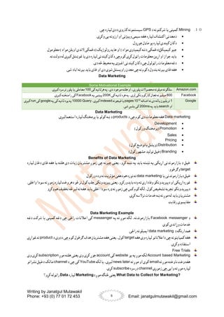 Writing by Janatgul Mutawakil
Phone: +93 (0) 77 01 72 453 Email: janatgulmutawakil@gmail.com
6
１０
.
Mining
‫د‬ ‫شرکتونه‬ ‫یا‬ ‫کمپنی‬ :
GPS
.‫چی‬ ‫لپاره‬ ‫ددی‬ ‫کاروی‬ ‫سیستمونه‬

.‫وکړی‬ ‫یی‬ ‫ارزونه‬ ‫او‬ ‫وپیژنی‬ ‫سیمی‬‫هغه‬ ‫لپاره‬ ‫اکتشاف‬ ‫دمعدنی‬

‫کین‬ ‫دکان‬
.‫جوړول‬‫ماډل‬ ‫یو‬ ‫لپاره‬ ‫دی‬

.‫معلومول‬ )‫مواد‬ ‫اوبلن‬ ‫الندی‬ ‫(دځمکی‬ ‫هایدرولوژیک‬ ‫او‬ )‫مواد‬ ‫کیمیاوی‬ ‫دننه‬ ‫کیمیکل(دځمکی‬ ‫جیو‬

.‫نه‬ ‫دولت‬ ‫له‬ ‫کیږی‬ ‫غوښتل‬ ‫یا‬ ‫دی‬ ‫لپاره‬ ‫کیندنی‬ ‫دکان‬ ‫چی‬ ‫کوم‬ ‫کړی‬ ‫راټول‬ ‫معلومات‬ ‫اړین‬ ‫او‬ ‫جواز‬ ‫باید‬

.‫دی‬ ‫څه‬ ‫محیط‬ ‫په‬‫اغیزی‬ ‫کیندنی‬ ‫دکان‬ ‫چی‬ ‫راټولول‬ ‫معلومات‬ ‫دغه‬

‫ه‬
.‫شی‬ ‫اباد‬ ‫بیرته‬ ‫باید‬ ‫ځای‬ ‫او‬ ‫دی‬ ‫شوی‬ ‫راویستل‬ ‫معدن‬ ‫چی‬ ‫نه‬ ‫دکوم‬ ‫بندول‬ ‫بیرته‬ ‫ځای‬ ‫غه‬
Data Marketing
Some Motivational Example
Amazon.com
‫کی‬‫هرثانیه‬ ‫په‬،‫دی‬ ‫موجود‬ ‫هلته‬ ‫او‬ ،‫پلوری‬‫محصوالت‬‫میلونه‬‫سلګونه‬
100
.‫کیږی‬‫ترسره‬‫پلور‬‫یا‬ ‫معاملی‬
Facebook
800
‫کی‬‫ثانیه‬‫هره‬‫په‬ ،‫لری‬ ‫کارکوونکی‬‫فعال‬‫میلیونه‬
200K
‫په‬‫پیښی‬
Facebook
.‫کیږی‬‫رامنځته‬ ‫کی‬
Google
1
‫اضافه‬‫نه‬‫دی‬‫یاله‬‫تریلیون‬
12
10
pages
‫فیجونه‬‫یا‬
indexed
،‫کیږی‬
Query
10000
‫په‬‫کی‬‫ثانیه‬‫یوه‬‫په‬
google
‫کی‬
run
‫کیږی‬
‫او‬
search
‫په‬‫باید‬
200ms
.‫شی‬‫بشیړ‬ ‫کی‬
Data Marketing
Data marketing
‫د‬ ‫چی‬ ‫کوم‬ ‫دی‬ ‫معلومات‬ ‫هغه‬
products
.‫استعمالیږی‬ ‫لپاره‬ ‫پرمختګ‬‫یا‬ ‫کولو‬ ‫ښه‬‫د‬

Development

Promotion
)‫ورکول‬ ‫(پرمختګ‬

Sales

Pricing

Distribution
)‫کول‬ ‫یاتوضح‬ ‫(ویشل‬

Branding
)‫مشهورکول‬ ‫تولید‬ ‫(خپل‬
Benefits of Data Marketing
‫لپاره‬ ‫دځان‬ ‫ځای‬ ‫هغه‬ ‫یا‬ ‫هلته‬ ‫دی‬ ‫زیات‬ ‫مشتریان‬ ‫زموږ‬ ‫چی‬ ‫چیرته‬ ‫یعنی‬ ،‫کړو‬ ‫نښه‬ ‫په‬ ‫باید‬ ‫نښته‬ ‫په‬ ‫اړیکی‬ ‫بازارموندنی‬ ‫د‬ ‫خپل‬
target
.‫وګرځوو‬
‫یا‬ ‫دبازارموندنی‬ ‫خپل‬
data marketing
.‫ورکول‬ ‫وده‬ ‫ته‬ ‫مؤثریت‬ ‫دهغی‬ ‫هم‬ ‫نوره‬ ‫ته‬
‫پیر‬‫یعنی‬،‫بایدورکړو‬‫وده‬‫ته‬‫وفاداری‬‫دپیریدونکو‬‫او‬‫اړیکی‬‫غوره‬
.‫واخلی‬‫سودا‬ ‫نه‬ ‫زموږ‬‫لپاره‬‫وخت‬‫دهر‬ ‫څو‬‫تر‬‫کول‬‫جلب‬‫یدونکی‬
‫باید‬ ‫اخلی‬ ‫سودا‬‫ډره‬ ‫نه‬ ‫زموږ‬ ‫چی‬ ‫کس‬ ‫کوم‬ ‫لکه‬ ،‫کول‬ ‫تشخیص‬ ‫تجربه‬ ‫دپیریدونکو‬
‫وکړو‬ ‫هم‬ ‫تخفیف‬ ‫څه‬ ‫لیږ‬ ‫ته‬ ‫هغه‬
.‫کړی‬ ‫ترالسه‬ ‫خدمات‬ ‫ښه‬‫نه‬ ‫موږ‬ ‫له‬ ‫باید‬ ‫مشتریان‬
.‫رقابت‬ ‫مقایسوی‬
Data Marketing Example
‫د‬
Facebook messenger
‫په‬ ‫ته‬ ‫موږ‬ ‫لکه‬ ،‫بازارموندنه‬
messenger
‫دغه‬ ‫شرکت‬ ‫یا‬ ‫کمپنی‬ ‫دغه‬ ‫چی‬ ‫راځی‬ ‫اعالنات‬ ‫کی‬
.‫کوی‬ ‫وړاندی‬ ‫خدمات‬
‫د‬ ‫همدارنګه‬
data marketing
.‫راځی‬ ‫ایمیلونه‬
‫هغه‬ ‫وی‬ ‫لپاره‬ ‫داعالناتو‬ ‫چی‬ ‫کمپاینونه‬ ‫هغه‬
target
‫د‬ ‫ددوی‬ ‫چی‬ ‫کوم‬ ‫ګرځول‬ ‫هدف‬ ‫مشتریان‬ ‫هغه‬ ‫یعنی‬ ،‫کول‬
product
‫غواړی‬ ‫نه‬
‫استفاده‬
.‫وکړی‬
Free Trials
Account based Marketing
‫یو‬ ‫په‬ ‫موږ‬ ‫لکه‬
website
‫کی‬
account
‫موږ‬ ‫هلته‬ ‫یعنی‬ ‫وی‬ ‫کړی‬ ‫جوړ‬
subscription
‫وی‬ ‫کړی‬
‫ته‬ ‫موږ‬ ‫ناوخته‬ ‫وخت‬ ‫هغه‬
email
‫ته‬ ‫موږ‬ ‫او‬ ‫کوی‬
news later
‫لکه‬‫یا‬ ،‫لیږی‬
YouTube
‫د‬ ‫چی‬ ‫کی‬
channel
‫نشراتو‬ ‫دخپل‬ ‫مالک‬
‫زموږی‬ ‫چی‬ ‫وایی‬ ‫ته‬ ‫موږ‬ ‫لپاره‬
channel
‫درسره‬
subscribe
.‫کړی‬
What Data to Collect for Marketing?
‫د‬ ‫موږ‬ ‫څنګه‬ ‫یعنی‬
Marketing
‫لپاره‬
Data
‫کړو؟‬ ‫راټوله‬
 