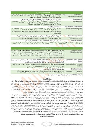 Writing by Janatgul Mutawakil
Phone: +93 (0) 77 01 72 453 Email: janatgulmutawakil@gmail.com
7
1
.
Quantitative
)‫مقداری‬(
SEO stats(clicks,
performance, trends)
SEO stats
‫زموږ‬ ‫څوک‬ ‫چی‬ ‫وایی‬ ‫ته‬ ‫دی‬
website
‫کوم‬ ‫او‬ ‫شو‬ ‫پاتی‬ ‫کی‬ ‫دی‬ ‫په‬ ‫وخت‬ ‫څومره‬ ‫راغلی‬ ‫ته‬
‫یی‬ ‫لینکونه‬
click
‫کوم‬،‫کړل‬
page
.‫راټولول‬ ‫معلومات‬ ‫دغه‬‫الړ‬‫ته‬
Email Metrics
.‫راځی‬ ‫السته‬‫نه‬ ‫دایمیل‬ ‫چی‬‫معلومات‬ ‫هغه‬‫یعنی‬،‫معلومات‬ ‫راغلی‬ ‫السته‬‫دایمیلونو‬
Web Analytics
‫و‬ ‫له‬ ‫زموږ‬ ‫چی‬ ‫معلومات‬ ‫هغه‬
website
‫له‬ ‫زموږ‬ ‫نن‬ ‫کسانو‬ ‫کوم‬ ‫یعنی‬ ‫راځی‬ ‫السته‬ ‫ته‬ ‫موږ‬ ‫نه‬
website
‫نه‬
‫کوم‬‫کوم‬‫او‬ ‫وکړه‬‫لیدنه‬
pages
.‫کړل‬‫ترسره‬‫یی‬ ‫کارونه‬‫کوم‬‫کوم‬‫الړل‬‫ته‬
Social Media Engagement
‫یا‬‫بوختیا‬‫رسنیو‬ ‫دټولنیزو‬
Sales/Download Figures
‫له‬ ‫زموږ‬ ‫څوک‬ ‫چی‬ ‫شی‬ ‫یو‬ ‫لکه‬ ‫مثال‬
website
‫هلته‬ ‫او‬ ‫پوهیږو‬ ‫موږ‬ ‫نو‬ ‫کوی‬ ‫ډانلوډ‬ ‫نه‬
figures
‫اضافه‬
‫شی‬ ‫نومړی‬ ‫کسانو‬ ‫څومره‬ ‫چی‬ ‫کیږی‬
download
‫همدارنګه‬ ،‫کړی‬
sales
‫یو‬ ‫یعنی‬ ،
product
‫څومره‬
.‫اخیستی‬ ‫کسانو‬
Post Campaign sales
.‫کنه‬‫او‬ ‫شو‬‫زیات‬ ‫خرڅالو‬‫زموږ‬ ‫یعنی‬‫وګرځی‬‫سبب‬ ‫دډیروالی‬ ‫دتولید‬ ‫چی‬‫کول‬‫کمپاین‬‫یو‬‫داسی‬
Publicity placements
.‫داعالناتو‬ ‫طریقی‬‫نوری‬‫یانوری‬‫اعالنات‬ ‫تلویزیونی‬‫لکه‬ ‫ورکول‬‫شهرت‬‫ته‬‫خدماتو‬ ‫خپل‬
Products reviews
‫دخلکو‬ ‫اړه‬ ‫په‬‫دتولیداتو‬
reviews
‫ددی‬ ‫خلک‬‫چی‬
product
.‫وایی‬‫څه‬‫اړه‬ ‫په‬
‫په‬‫ټول‬‫دا‬ ‫یعنی‬
Quantitative
‫ډ‬ ‫کسانو‬‫ځومره‬ ‫وکړو‬ ‫کلیک‬‫کسانو‬‫څومره‬‫چی‬‫راځی‬ ‫کی‬
‫کسانو‬‫څومره‬‫کړو‬‫انلوډ‬
reviews
...‫نور‬ ‫داسی‬ ‫او‬ ‫وکړو‬
2
.
Qualitative
)‫کیفیتی‬(
SEO(Keywords,
Negative, Words)
‫زموږ‬ ‫یعنی‬
website
‫یا‬ ‫اداری‬ ‫دکومی‬ ‫چی‬
organization
‫وی‬ ‫لپاره‬
‫نه‬ ،‫ورکی‬ ‫وی‬ ‫لغات‬ ‫مطابق‬ ‫دهغی‬ ‫باید‬
‫چی‬ ‫داسی‬
website
‫بل‬ ‫دکوم‬ ‫مو‬ ‫اصطالحات‬ ‫او‬ ‫وی‬ ‫تجارتی‬
organization
‫هغه‬ ‫یعنی‬ ،‫وی‬ ‫کارولی‬
keywords
‫د‬‫باید‬
website
‫هغه‬‫له‬
organization
‫له‬‫زموږ‬‫چی‬‫لغات‬‫منفی‬‫نه‬،‫وی‬‫ورته‬‫سره‬
organization
.‫شی‬‫تمامیدی‬‫زیانمن‬ ‫لپاره‬‫زموږ‬ ‫دا‬ ‫نو‬‫لری‬ ‫ونه‬‫مطابقت‬‫سره‬
Comments from Social
Media
‫یو‬ ‫د‬ ‫موږ‬ ‫چی‬ ‫لری‬ ‫دادامعنی‬
product
‫په‬ ‫اعالن‬
social media
‫شروع‬ ‫کمپاین‬ ‫لپاره‬ ‫دهغه‬ ‫او‬ ،‫ورکړو‬ ‫باندی‬
‫دهغه‬ ‫بیا‬ ‫او‬ ‫کړو‬
comments
.‫دی‬ ‫ورکړی‬‫ورباندی‬‫نظرونه‬ ‫څه‬ ‫څه‬‫خلکو‬‫چی‬‫ګورو‬
Comments from product
reviews
‫هغه‬
comments
‫د‬‫ته‬‫موږ‬‫خلکو‬‫چی‬
product reviews
‫موږ‬‫کله‬‫چی‬‫جنس‬‫یو‬‫یعنی‬،‫وی‬ ‫راکړی‬‫کی‬‫وخت‬‫په‬
‫څه‬‫ته‬‫موږ‬‫اړه‬ ‫په‬‫جنس‬ ‫دهغه‬ ‫خلک‬ ‫نو‬‫کړو‬‫خرڅ‬
comments
.‫راکوی‬ ‫یانظرونه‬
Email comments
‫په‬‫ته‬‫موږ‬‫یعنی‬
email
.‫ویلی‬‫څه‬‫خلکو‬‫کی‬
Customer service
Inquiries
‫ک‬‫چی‬‫موږ‬‫یعنی‬
‫ک‬‫څارنه‬‫خدماتو‬‫ددی‬ ،‫کوو‬‫وړاندی‬‫ته‬‫مشتریانو‬ ‫خدمات‬‫وم‬
.‫کنه‬‫دی‬ ‫صحیح‬ ‫چی‬ ‫وو‬
‫ډول‬ ‫دغه‬ ‫نو‬
data
.‫وکړو‬‫نیونه‬ ‫تصمیم‬‫ښه‬ ‫موږ‬‫ترڅو‬‫کړو‬‫راټوله‬ ‫موږ‬‫باید‬
Data Mining
‫قسم‬ ‫پورته‬‫دغه‬ ‫نو‬
data
‫له‬ ‫موږ‬ ‫چی‬
website
‫یا‬
system
‫ته‬ ‫دی‬‫راټولوو‬ ‫نه‬
data mining
‫چی‬ ‫راټولوو‬ ‫معلومات‬ ‫ډول‬ ‫هغه‬ ‫موږ‬ .‫وایی‬
‫دغه‬ ،‫وی‬ ‫ګټور‬ ‫لپاره‬ ‫زموږ‬
data
‫په‬ ‫تری‬ ‫موږ‬ ‫راټولوو‬ ‫موږ‬ ‫چی‬
sales
‫او‬
marketing
‫مشتریان‬ ‫ډیر‬ ‫موږ‬ ‫چی‬ ‫لپاره‬ ‫ددی‬ ‫اخلو‬ ‫کټه‬ ‫کی‬
‫خپل‬ ‫باید‬ ‫موږ‬ ،‫راوړو‬ ‫السته‬
client
‫زموږ‬ ‫کوو‬ ‫وړاندی‬ ‫خدمات‬ ‫ډول‬ ‫هر‬ ‫موږکه‬ ‫یعنی‬ ،‫غواړی‬ ‫خدمات‬ ‫ډول‬ ‫څه‬ ‫چی‬ ‫وپیژنو‬
target
‫باید‬
‫ا‬‫دخطراتو‬،‫راوړو‬‫السته‬‫پیسی‬‫نه‬‫دهغه‬‫موږ‬‫چی‬‫ځکه‬‫وی‬‫مشتری‬
‫یا‬‫خطر‬‫ډول‬ ‫کوم‬‫ته‬‫خدماتو‬‫زموږ‬‫یعنی‬،‫کول‬‫رزیابی‬
risk
،‫دی‬‫متوجه‬
.‫وکړو‬ ‫ورسره‬ ‫سیالی‬‫باید‬ ‫ده‬ ‫خطر‬ ‫یو‬ ‫لپاره‬ ‫زموږ‬ ‫دا‬ ‫نو‬ ‫کوی‬ ‫وړاندی‬ ‫ښه‬‫نه‬ ‫زموږ‬ ‫خدمات‬ ‫شان‬ ‫په‬ ‫زموږ‬ ‫څوک‬ ‫یعنی‬
‫لپاره‬‫زموږ‬ ‫دا‬‫ایا‬‫چی‬‫وپیژنو‬ ‫مشتری‬‫باید‬‫موږ‬
risk
،‫راکړی‬‫دوکه‬‫ته‬ ‫موږ‬ ‫مشتری‬‫یو‬‫لکه‬،‫دی‬
prude
‫ک‬‫موږ‬
‫وسیله‬ ‫په‬ ‫دسیستم‬ ‫شو‬‫ولی‬
‫لپاره‬ ‫زموږ‬ ‫مشتری‬ ‫کوم‬ ‫چی‬ ‫کړو‬ ‫معلوم‬
risk
‫هغه‬ ‫لکه‬ ‫مثا‬،‫کوی‬ ‫استفاده‬ ‫ناوړه‬ ‫نه‬ ‫سیستم‬ ‫له‬ ‫زموږ‬ ‫چی‬ ‫وپیژنو‬ ‫باید‬ ‫کسان‬ ‫هغه‬ ‫یعنی‬ ،‫ده‬
‫زموږ‬ ‫چی‬ ‫کسان‬ ‫هغه‬ .‫وی‬ ‫نه‬ ‫ثبت‬ ‫چیرته‬ ‫نومونو‬ ‫دوه‬ ‫په‬ ‫به‬ ‫خو‬ ‫کس‬ ‫ایایو‬ ‫چی‬ ‫کوو‬ ‫پیدا‬ ‫داموږ‬ ‫یعنی‬ ‫یعنی‬ ،‫لری‬ ‫تذکری‬ ‫دوه‬ ‫چی‬ ‫کسان‬
website
‫له‬ ‫زموږ‬ ‫چی‬ ‫کسان‬ ‫هغه‬ ‫او‬ ‫وپیژنو‬ ‫موږ‬ ‫باید‬ ‫هم‬ ‫هغه‬ ‫کوی‬ ‫استفاده‬ ‫نارمل‬
website
‫کوی‬ ‫استفاده‬ ‫سؤی‬ ‫نه‬
‫معلوم‬ ‫باید‬ ‫هم‬ ‫هغه‬
‫داخلیږ‬ ‫ډول‬ ‫غلط‬ ‫په‬ ‫ته‬ ‫شبکی‬ ‫زموږ‬ ‫چی‬ ‫کړو‬ ‫معلوم‬ ‫باید‬ ‫کسان‬ ‫هغه‬.‫کړو‬
‫دی‬ ‫چی‬ ‫بل‬ ‫او‬ .‫ی‬
customer care
‫فکر‬ ‫اړه‬ ‫په‬ ‫دمشتریانو‬ ‫یا‬
‫باید‬ ‫مشتریان‬ ‫زموږ‬ ‫چی‬ ‫کول‬
‫ته‬ ‫چا‬ ‫بل‬ ‫باید‬ ‫اخلی‬ ‫سودا‬ ‫ښه‬ ‫یعنی‬ ‫وی‬ ‫ګراک‬ ‫زموږ‬ ‫چی‬ ‫کوم‬ ‫پیژندل‬ ‫مشتریان‬ ‫هغه‬ .‫وی‬ ‫خوشحاله‬ ‫وخت‬ ‫هر‬
‫داسی‬ ‫یو‬ ‫موږ‬ ‫چیرته‬ ‫که‬ .‫وپیژنو‬ ‫باید‬ ‫اړتاوی‬ ‫دمشتریان‬ .‫شی‬ ‫ورنه‬
site
‫مریضان‬ ‫هلته‬ ‫چی‬ ‫ولرو‬
registration
‫ددوی‬ ‫موږ‬ ‫هلته‬ ‫نو‬ ‫کوی‬
‫ټ‬ ‫پورته‬‫دا‬ .‫شو‬ ‫جوړولی‬ ‫پالن‬ ‫یا‬ ‫پیشنهاد‬‫مطابق‬ ‫دمرض‬
.‫وکړو‬ ‫نیونه‬ ‫تصمیم‬ ‫ښه‬ ‫څو‬ ‫تر‬ ‫کوی‬ ‫مرسته‬ ‫سره‬ ‫موږ‬ ‫کارونه‬ ‫ول‬
Data Visualization
 