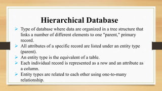 Hierarchical Database
 Type of database where data are organized in a tree structure that
links a number of different elements to one "parent," primary
record.
 All attributes of a specific record are listed under an entity type
(parent).
 An entity type is the equivalent of a table.
 Each individual record is represented as a row and an attribute as
a column.
 Entity types are related to each other using one-to-many
relationship.
 
