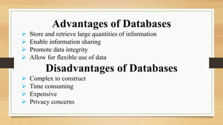 Advantages of Databases
 Store and retrieve large quantities of information
 Enable information sharing
 Promote data integrity
 Allow for flexible use of data
Disadvantages of Databases
 Complex to construct
 Time consuming
 Expensive
 Privacy concerns
 