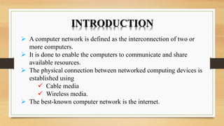 INTRODUCTION
 A computer network is defined as the interconnection of two or
more computers.
 It is done to enable the computers to communicate and share
available resources.
 The physical connection between networked computing devices is
established using
 Cable media
 Wireless media.
 The best-known computer network is the internet.
 