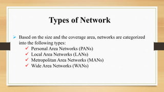 Types of Network
 Based on the size and the coverage area, networks are categorized
into the following types:
 Personal Area Networks (PANs)
 Local Area Networks (LANs)
 Metropolitan Area Networks (MANs)
 Wide Area Networks (WANs)
 