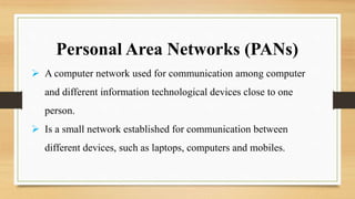 Personal Area Networks (PANs)
 A computer network used for communication among computer
and different information technological devices close to one
person.
 Is a small network established for communication between
different devices, such as laptops, computers and mobiles.
 