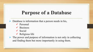 Purpose of a Database
 Database is information that a person needs in his,
 Personal
 Business
 Social
 Religious life
 The power and purpose of information is not only in collecting
and finding them but more importantly in using them.
 