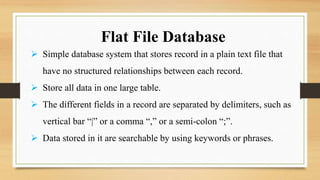 Flat File Database
 Simple database system that stores record in a plain text file that
have no structured relationships between each record.
 Store all data in one large table.
 The different fields in a record are separated by delimiters, such as
vertical bar “|” or a comma “,” or a semi-colon “;”.
 Data stored in it are searchable by using keywords or phrases.
 