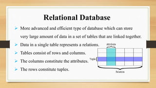  More advanced and efficient type of database which can store
very large amount of data in a set of tables that are linked together.
 Data in a single table represents a relations.
 Tables consist of rows and columns.
 The columns constitute the attributes.
 The rows constitute tuples.
Relational Database
 