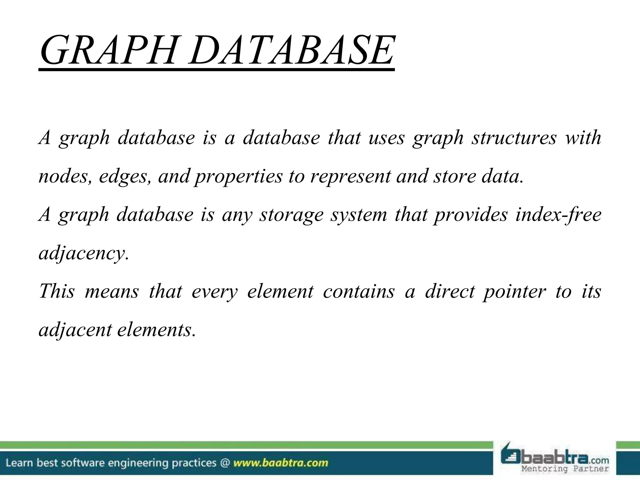GRAPH DATABASE A graph database is a database that uses graph structures with nodes, edges, and properties to represent and store data. A graph database is any storage system that provides index-free adjacency. This means that every element contains a direct pointer to its adjacent elements. 