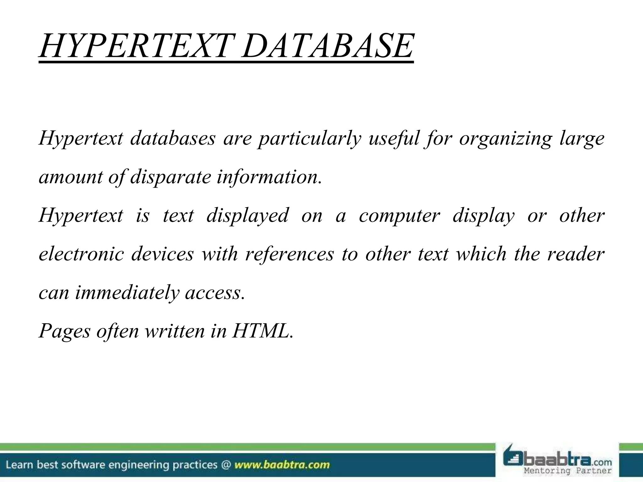 HYPERTEXT DATABASE Hypertext databases are particularly useful for organizing large amount of disparate information. Hypertext is text displayed on a computer display or other electronic devices with references to other text which the reader can immediately access. Pages often written in HTML. 