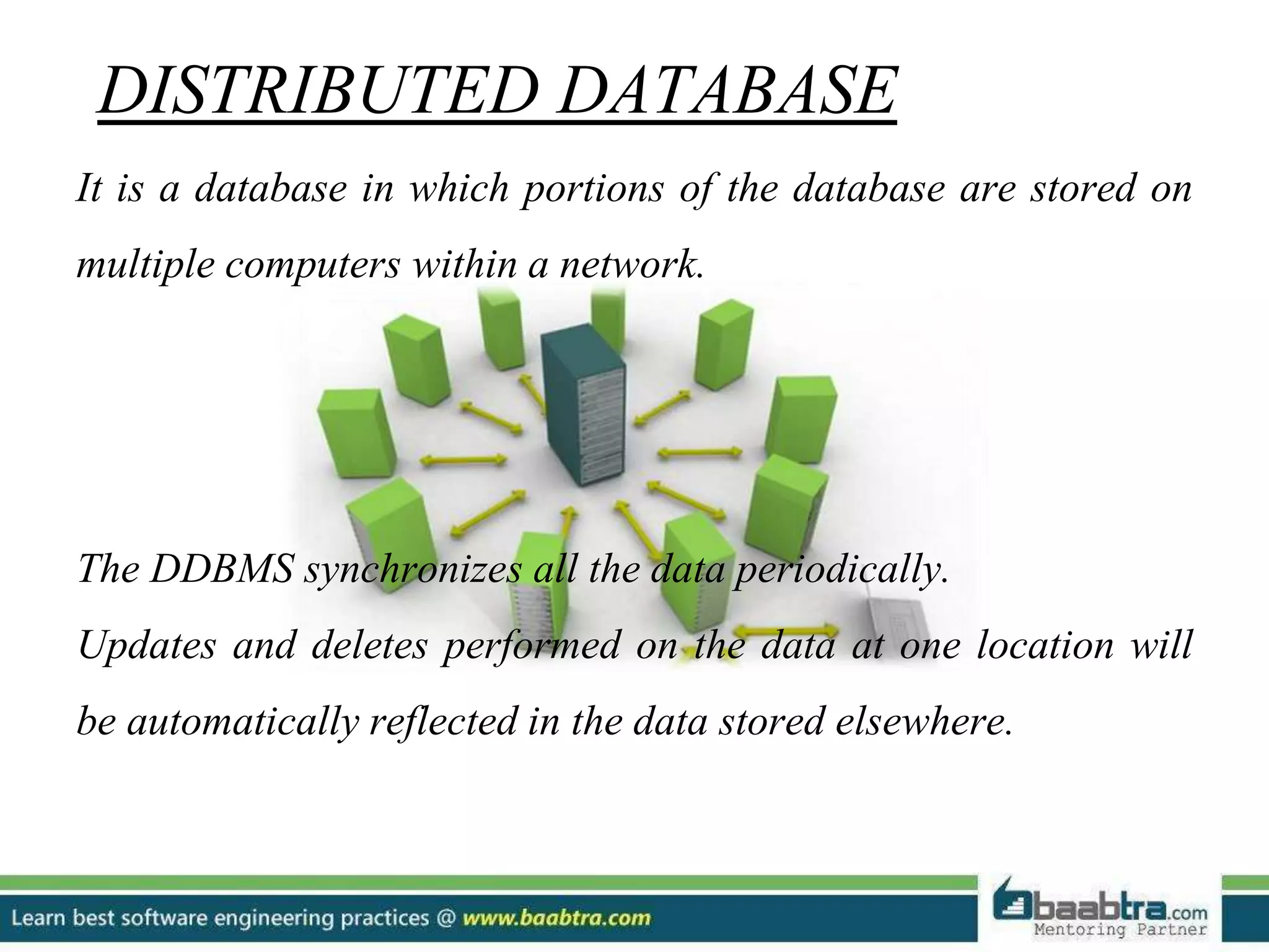 DISTRIBUTED DATABASE It is a database in which portions of the database are stored on multiple computers within a network. The DDBMS synchronizes all the data periodically. Updates and deletes performed on the data at one location will be automatically reflected in the data stored elsewhere. 