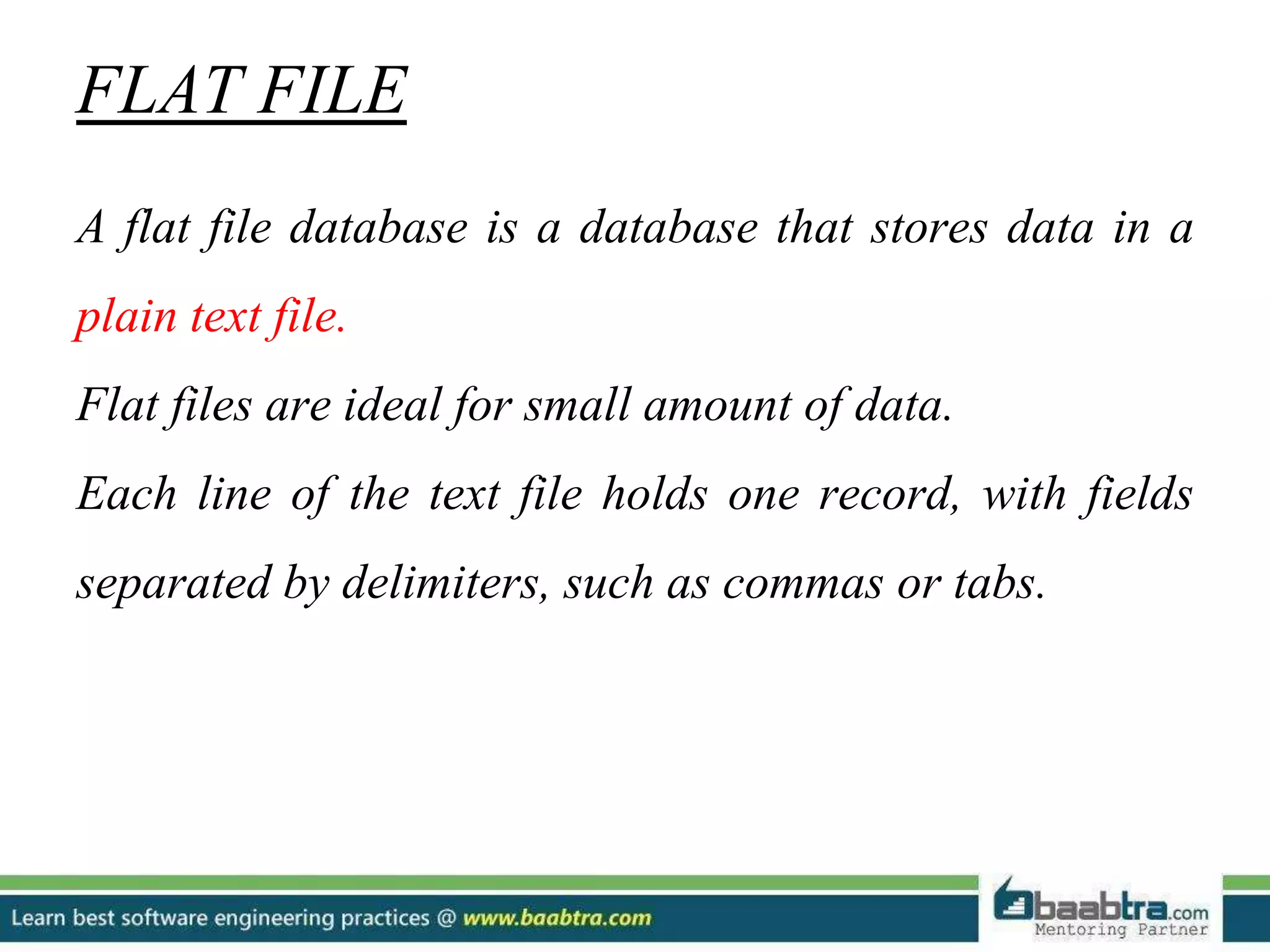 FLAT FILE A flat file database is a database that stores data in a plain text file. Flat files are ideal for small amount of data. Each line of the text file holds one record, with fields separated by delimiters, such as commas or tabs. 