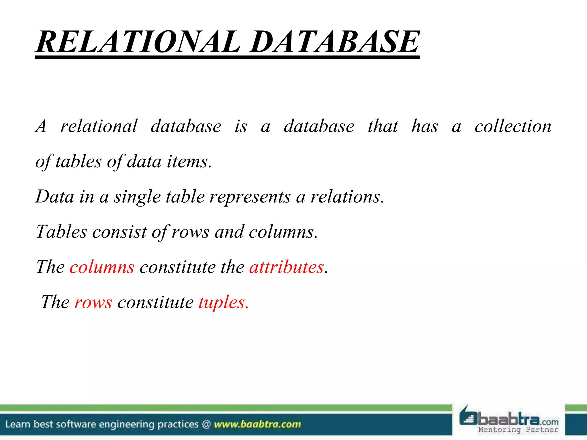 RELATIONAL DATABASE A relational database is a database that has a collection of tables of data items. Data in a single table represents a relations. Tables consist of rows and columns. The columns constitute the attributes. The rows constitute tuples. 