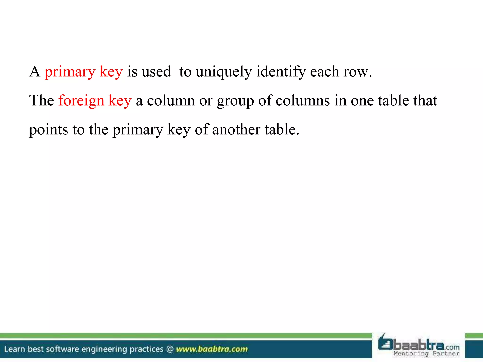A primary key is used to uniquely identify each row. The foreign key a column or group of columns in one table that points to the primary key of another table. 
