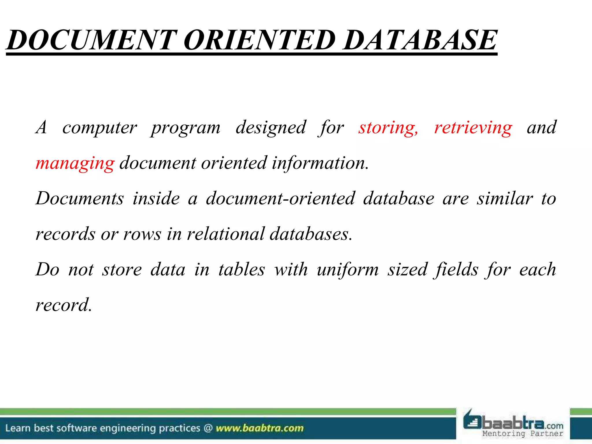 DOCUMENT ORIENTED DATABASE A computer program designed for storing, retrieving and managing document oriented information. Documents inside a document-oriented database are similar to records or rows in relational databases. Do not store data in tables with uniform sized fields for each record. 