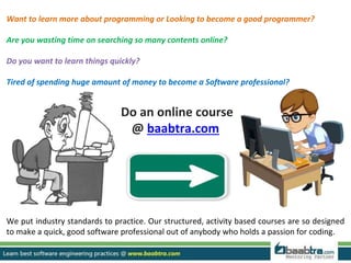 Want to learn more about programming or Looking to become a good programmer?
Are you wasting time on searching so many contents online?
Do you want to learn things quickly?
Tired of spending huge amount of money to become a Software professional?
Do an online course
@ baabtra.com
We put industry standards to practice. Our structured, activity based courses are so designed
to make a quick, good software professional out of anybody who holds a passion for coding.
 