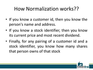 How Normalization works??
• If you know a customer id, then you know the
  person's name and address.
• If you know a stock identifier, then you know
  its current price and most recent dividend.
• Finally, for any pairing of a customer id and a
  stock identifier, you know how many shares
  that person owns of that stock
 