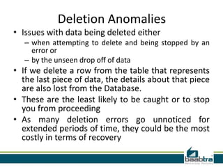 Deletion Anomalies
• Issues with data being deleted either
   – when attempting to delete and being stopped by an
     error or
   – by the unseen drop off of data
• If we delete a row from the table that represents
  the last piece of data, the details about that piece
  are also lost from the Database.
• These are the least likely to be caught or to stop
  you from proceeding
• As many deletion errors go unnoticed for
  extended periods of time, they could be the most
  costly in terms of recovery
 