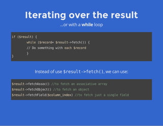 Iterating over the result
...or with a while loop
if($result){
while($record=$result->fetch()){
//Dosomethingwitheach$record
}
}
Instead of use $result->fetch(), we can use:
$result->fetchAssoc()//tofetchanassociativearray
$result->fetchObject()//tofetchanobject
$result->fetchField($column_index)//tofetchjustasinglefield
 