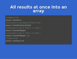 All results at once into an
array
//Indexedarray
$result->fetchAll()
//Associativearraykeyedby$fieldvalue
$result->fetchAllAssoc($field)
//associativearrayoffield1=>field2
$result->fetchAllKeyed()
//associativearrayoffieldI=>fieldj
$result->fetchAllKeyed(i,j)
//Singlearray
$result->fetchCol(i=0)
 