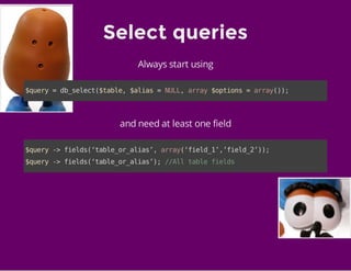 Select queries
Always start using
$query=db_select($table,$alias=NULL,array$options=array());
and need at least one field
$query->fields(‘table_or_alias’,array(‘field_1’,’field_2’));
$query->fields(‘table_or_alias’);//Alltablefields
 