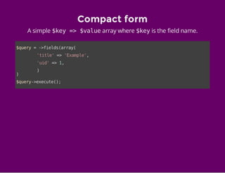 Compact form
A simple $key => $valuearray where $keyis the field name.
$query=->fields(array(
'title'=>'Example',
'uid'=>1,
)
)
$query->execute();
 