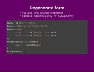 Degenerate form
fields()only specifies field names
values()specifies a $key => $valuearray
$query=db_insert('node');
$query->fields(array('title','uid'));
$values=array(
array('title'=>'Example','uid'=>1),
array('title'=>'Example2','uid'=>1)
);
foreach($valuesas$record){
$query->values($record);
}
$query->execute();
 