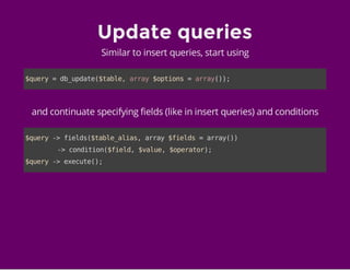 Update queries
Similar to insert queries, start using
$query=db_update($table,array$options=array());
and continuate specifying fields (like in insert queries) and conditions
$query->fields($table_alias,array$fields=array())
->condition($field,$value,$operator);
$query->execute();
 