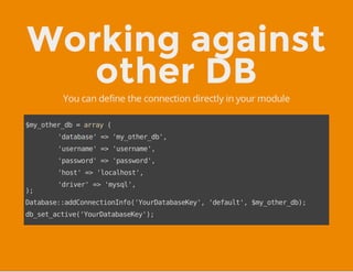 Working against
other DB
You can define the connection directly in your module
$my_other_db=array(
'database'=>'my_other_db',
'username'=>'username',
'password'=>'password',
'host'=>'localhost',
'driver'=>'mysql',
);
Database::addConnectionInfo('YourDatabaseKey','default',$my_other_db);
db_set_active('YourDatabaseKey');
 