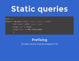 Static queries
$uid=1;
$result=db_query('SELECTn.nid,n.title,n.created
FROM{node}nWHEREn.uid=:uid',
array(':uid'=>$uid),
array('fetch'=>PDO::FETCH_ASSOC)
);
Prefixing
All table names must be wrapped in { }
 