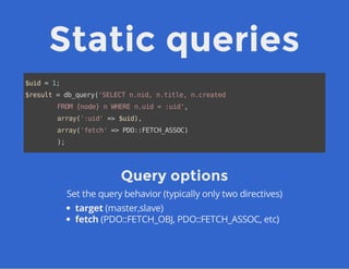 Static queries
$uid=1;
$result=db_query('SELECTn.nid,n.title,n.created
FROM{node}nWHEREn.uid=:uid',
array(':uid'=>$uid),
array('fetch'=>PDO::FETCH_ASSOC)
);
Query options
Set the query behavior (typically only two directives)
target (master,slave)
fetch (PDO::FETCH_OBJ, PDO::FETCH_ASSOC, etc)
 
