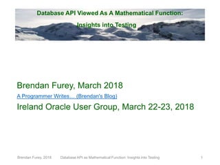 Database API Viewed As A Mathematical Function:
Insights into Testing
Brendan Furey, March 2018
A Programmer Writes… (Brendan's Blog)
Ireland Oracle User Group, March 22-23, 2018
Brendan Furey, 2018 Database API as Mathematical Function: Insights into Testing 1
 