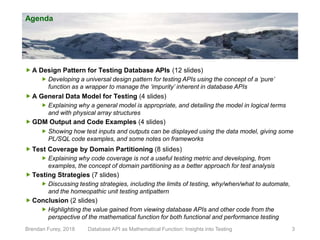 Agenda
 A Design Pattern for Testing Database APIs (12 slides)
 Developing a universal design pattern for testing APIs using the concept of a ‘pure’
function as a wrapper to manage the ‘impurity’ inherent in database APIs
 A General Data Model for Testing (4 slides)
 Explaining why a general model is appropriate, and detailing the model in logical terms
and with physical array structures
 GDM Output and Code Examples (4 slides)
 Showing how test inputs and outputs can be displayed using the data model, giving some
PL/SQL code examples, and some notes on frameworks
 Test Coverage by Domain Partitioning (8 slides)
 Explaining why code coverage is not a useful testing metric and developing, from
examples, the concept of domain partitioning as a better approach for test analysis
 Testing Strategies (7 slides)
 Discussing testing strategies, including the limits of testing, why/when/what to automate,
and the homeopathic unit testing antipattern
 Conclusion (2 slides)
 Highlighting the value gained from viewing database APIs and other code from the
perspective of the mathematical function for both functional and performance testing
Brendan Furey, 2018 3Database API as Mathematical Function: Insights into Testing
 