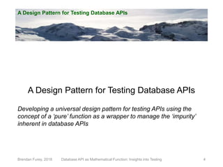 A Design Pattern for Testing Database APIs
Brendan Furey, 2018 4
A Design Pattern for Testing Database APIs
Developing a universal design pattern for testing APIs using the
concept of a ‘pure’ function as a wrapper to manage the ‘impurity’
inherent in database APIs
Database API as Mathematical Function: Insights into Testing
 
