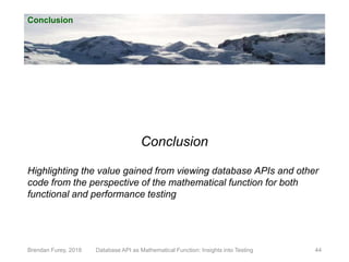 Conclusion
Brendan Furey, 2018 Database API as Mathematical Function: Insights into Testing 44
Conclusion
Highlighting the value gained from viewing database APIs and other
code from the perspective of the mathematical function for both
functional and performance testing
 
