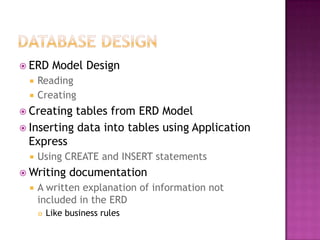  ERD Model Design
 Reading
 Creating
 Creating tables from ERD Model
 Inserting data into tables using Application
Express
 Using CREATE and INSERT statements
 Writing documentation
 A written explanation of information not
included in the ERD
 Like business rules
 