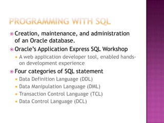  Creation, maintenance, and administration
of an Oracle database.
 Oracle’s Application Express SQL Workshop
 A web application developer tool, enabled hands-
on development experience
 Four categories of SQL statement
 Data Definition Language (DDL)
 Data Manipulation Language (DML)
 Transaction Control Language (TCL)
 Data Control Language (DCL)
 